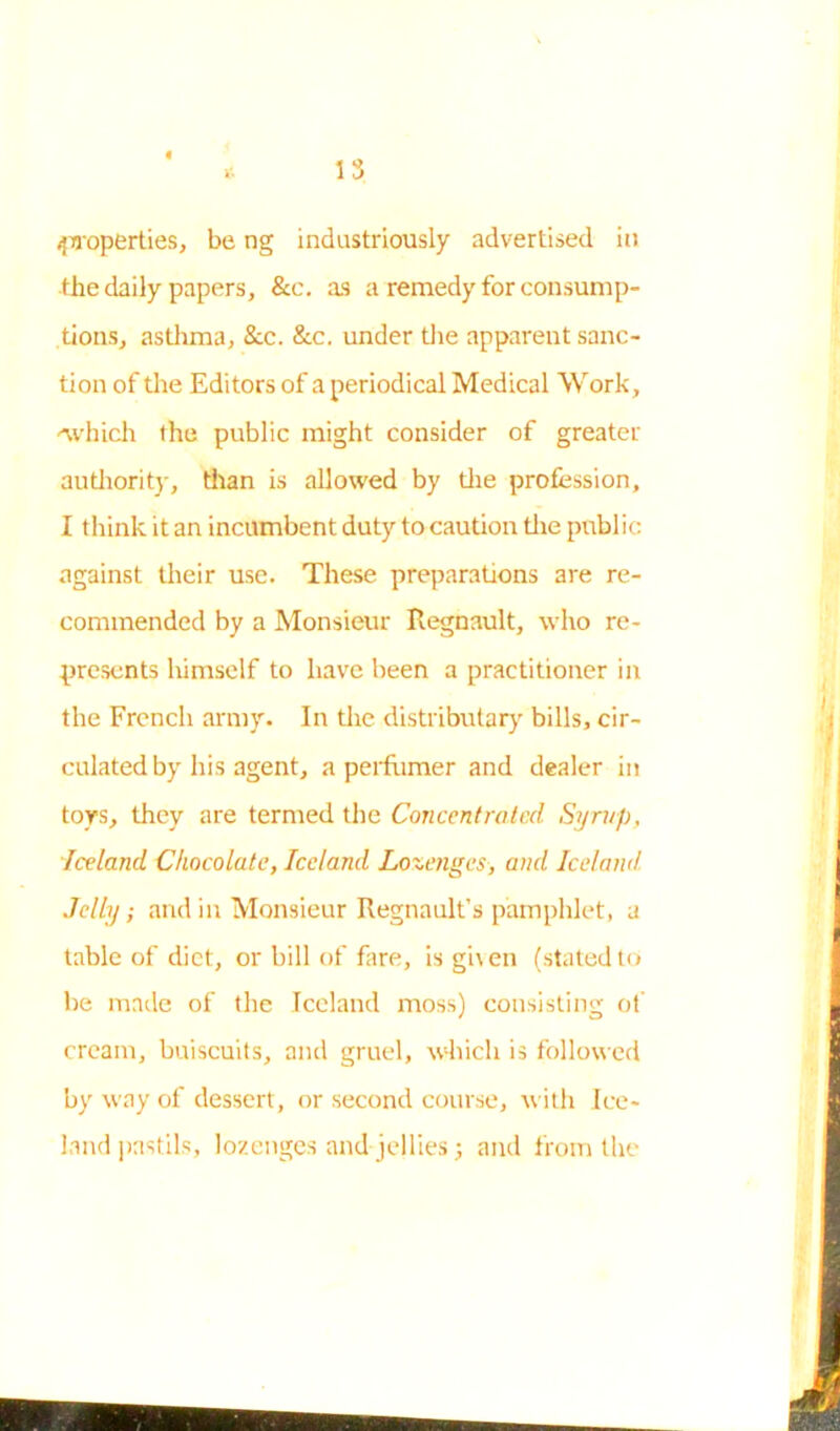 (properties, be ng industriously advertised in the daily papers, &c. as a remedy for consump- tions, asthma, Sic. &c. under the apparent sanc- tion of the Editors of a periodical Medical Work, '\vhich the public might consider of greater authority, titan is allowed by the profession, I think it an incumbent duty to caution the public against their use. These preparations are re- commended by a Monsieur Regnault, who re- presents himself to have been a practitioner in the French army. In the distributary bills, cir- culated by his agent, a perfumer and dealer in toys, they are termed the Concentrated Syrup, Iceland Chocolate, Iceland Lozenges, and Iceland Jelly; and in Monsieur Regnaulfs pamphlet, a table of diet, or bill of fare, is given (stated to be made of the Iceland moss) consisting of cream, buiscuits, and gruel, which is followed by way of dessert , or second course, with Ice- land pastils, lozenges and jellies ; and from the