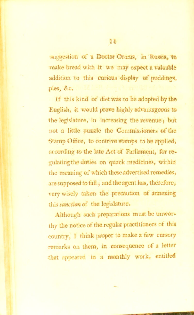 suggestion of a Doctor Crocus, in Russia, to make bread with it we may expect a valuable addition to this curious -display of puddings, pies, &c. If tills kind of diet was to be adopted by die English, it would prove highly advantageous to the legislature, in increasing the revenue; but not a little puzzle the Commissioners of the ■Stamp Office, to contrive stamps to be applied, according to die late Act of Parliament, for re- guhtfingtbe duties on quack medicines, within t he meaning of which these advertised remedies, are supposed to fall; and the agent has, therefore, very wisely taken the precaution of annexing this sanction of the legislature. Although such preparations must be unwor- thy the notice of the regular practitioners of this country, I think proper to make a few cursory remarks on them, in consequence of a letter that appeared in a monthly work, entitled