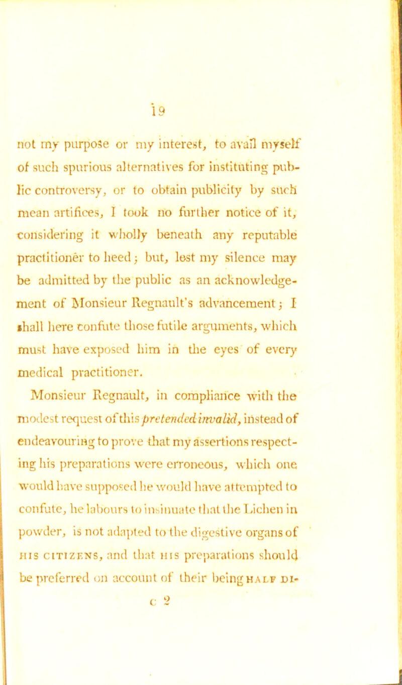not my purpose or my interest, to avail myself of such spurious alternatives for instituting pub- lic controversy, or to obtain publicity by such mean artifices, I took no further notice of it, considering it wholly beneath any reputable practitioner to heed; but, lost my silence may be admitted by the public as an acknowledge- ment of Monsieur Regnault’s advancement j I shall here confute those futile arguments, which must have exposed him in the eyes of ever)* medical practitioner. Monsieur Regnault, in compliance with the modest request of this pretended invalid, instead of endeavouring to prove that my assertions respect- ing his preparations were erroneous, which one would have supposed he would have attempted to confute, he labours to insinuate that the Lichen in powder, is not adapted to the digestive organs of his citizens, and that his preparations should be preferred on account of their being half di- c 2
