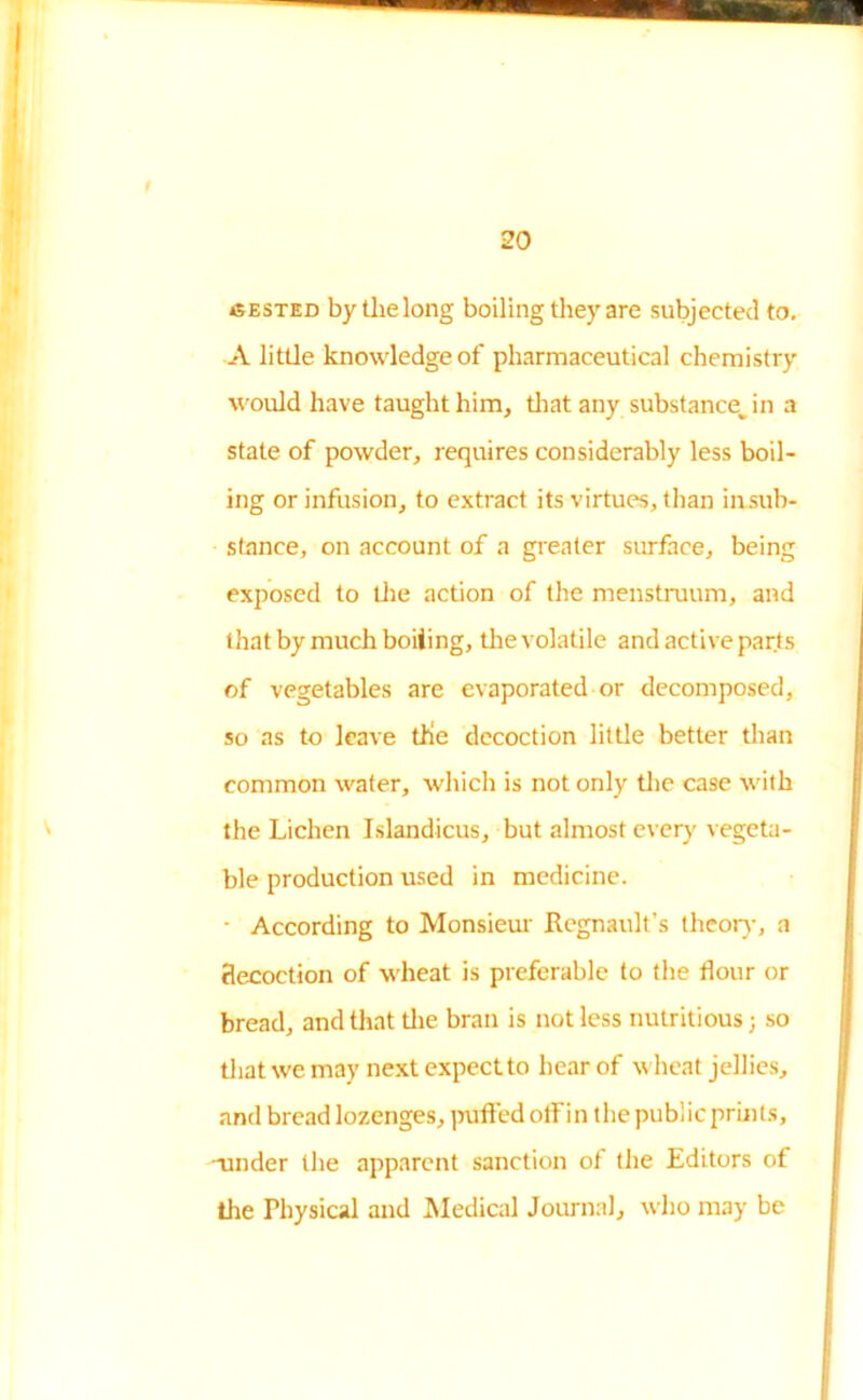cested by the long boiling they are subjected to. A little knowledge of pharmaceutical chemistry would have taught him, that any substance^ in a state of powder, requires considerably less boil- ing or infusion, to extract its virtues, than insub- stance, on account of a greater surface, being exposed to the action of the menstruum, and that by much boiiing, the volatile and active parts of vegetables are evaporated or decomposed, so as to leave the decoction little better than common water, which is not only the case with the Lichen Islandicus, but almost ever)' vegeta- ble production used in medicine. • According to Monsieur Regnault’s theory, a flecoction of wheat is preferable to the flour or bread, and that the bran is not less nutritious; so that we may next expect to hear of wheat jellies, and bread lozenges, puffed off in the public prints, -mnder the apparent sanction of the Editors of the Physical and Medical Journal, who may be