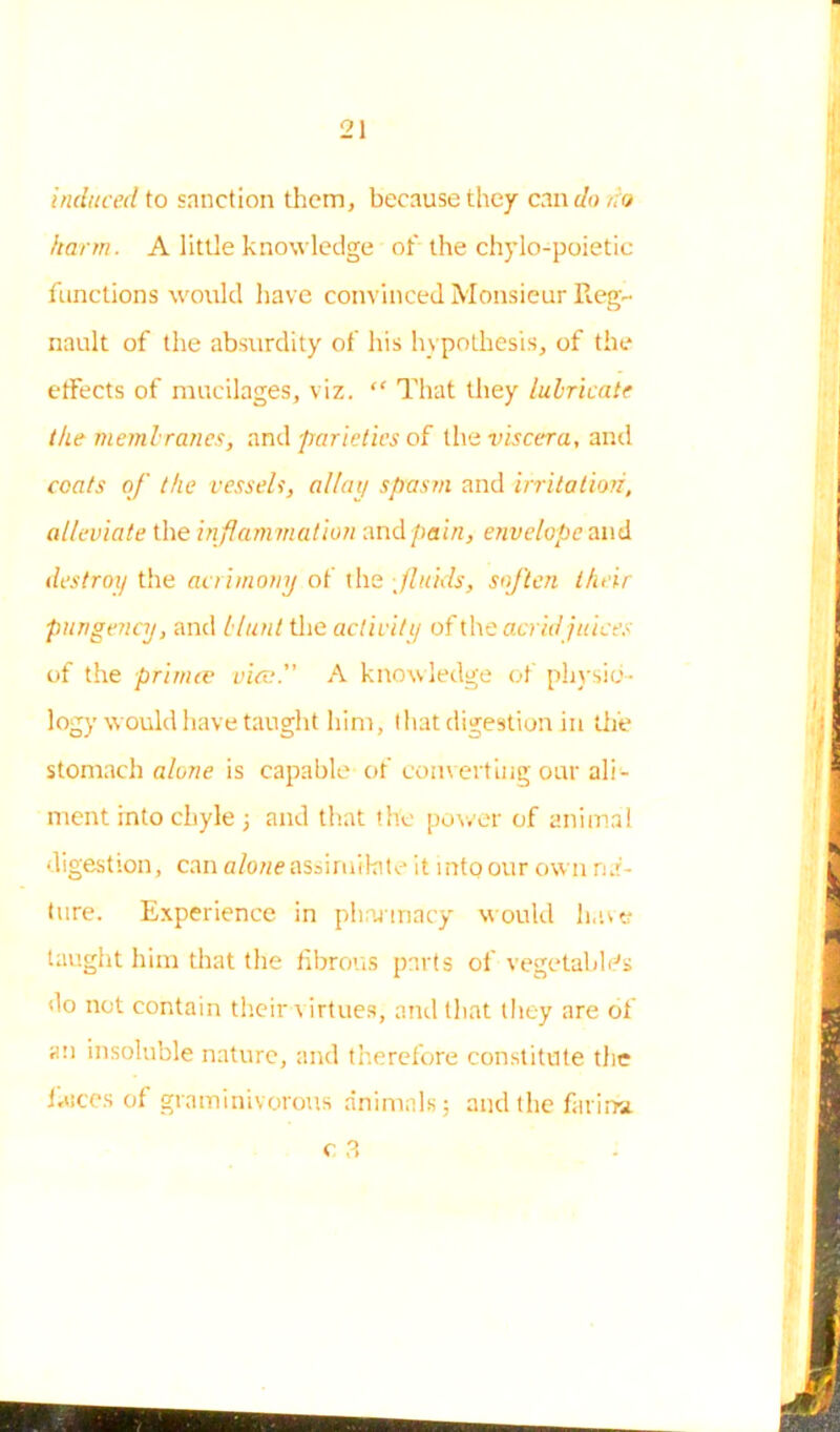 induced to sanction them, because they can do no harm. A little knowledge of the chylo-poietic functions would have convinced Monsieur Reg- nault of the absurdity of his hypothesis, of the effects of mucilages, viz. “ That they lubricate the membranes, and parietics of the viscera, and coats of the vessels, allay spasm and irritation, alleviate the inflammation and pain, envelope and destroy the acrimony of the ■ fluids, soften their pungency, and blunt the activity of \X\t acrid juices of the prim a: vies. A knowledge of physio- logy would have taught him, that digestion in the stomach alone is capable of converting our ali - ment into chyle 3 and that the power of animal digestion, can alone assimilate it mtoour own na- ture. Experience in pharmacy would have taught him that the fibrous parts of vegetable's do not contain their virtues, and that they are of an insoluble nature, and therefore constitute the fiuces of graminivorous animals; and the farina.