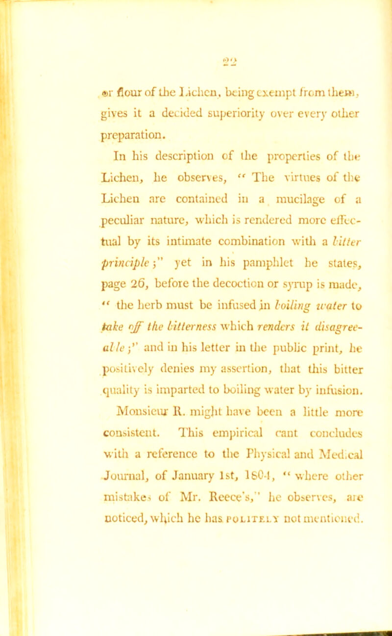 <*>r flour of the Lichen, being exempt from them, gives it a decided superiority over every other preparation. In his description of the properties of the Lichen, he observes, “ The virtues of the Lichen are contained in a mucilage of a peculiar nature, which is rendered more effec- tual by its intimate combination with a litter principle j yet in his pamphlet he states, page 26, before the decoction or syrup is made, “ the herb must be infused in boiling water to take off the bitterness which renders it disagree- al leand in his letter in the public print, he positively denies my assertion, that this bitter quality is imparted to boiling water by infusion. Monsieur It. might have been a little more consistent. This empirical cant concludes with a reference to the Physical and Medical Journal, of January 1st, lsC-1, “ where other mistake, of Mr. Reece's,” he observes, are noticed, which he has. politely not mentioned.