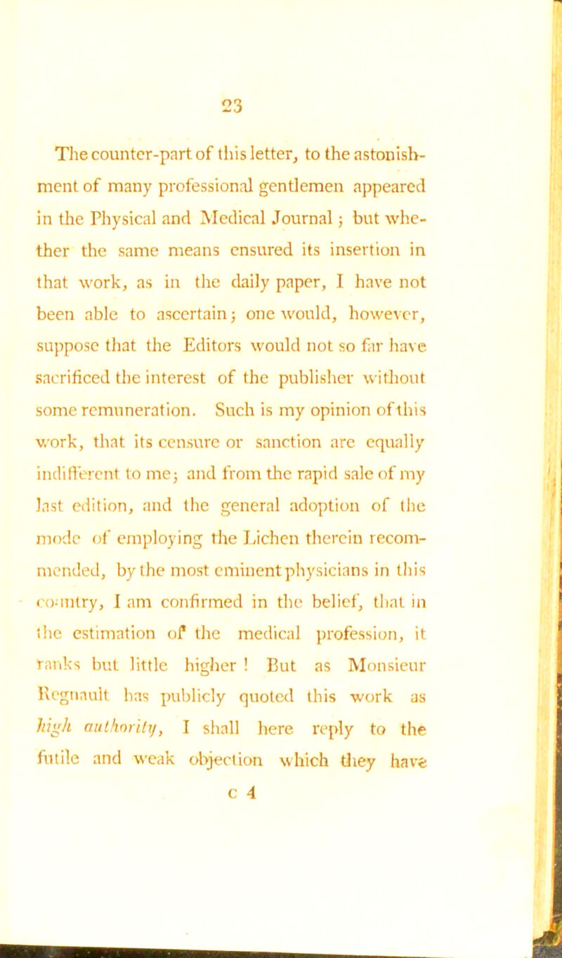 The counter-part of this letter, to the astonish- ment of many professional gentlemen appeared in the Physical and Medical Journal ; but whe- ther the same means ensured its insertion in that work, as in the daily paper, I have not been able to ascertain; one would, however, suppose that the Editors would not so far have sacrificed the interest of the publisher without some remuneration. Such is my opinion of this work, that its censure or sanction are equally indifferent to me j and from the rapid sale of my last edition, and the general adoption of the mode of employing the Lichen therein recom- mended, by the most eminent physicians in this country, I am confirmed in the belief, that in the estimation of the medical profession, it ranks but little higher ! But as Monsieur Regnault has publicly quoted this work as high authority, I shall here reply to the futile and weak objection which they have c 4