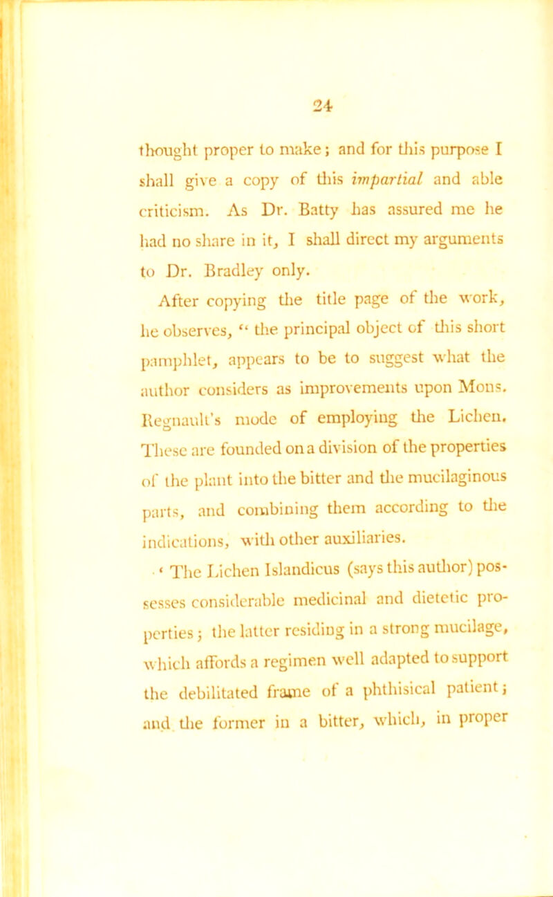 24- thought proper to make; and for this purpose I shall give a copy of this impartial and able criticism. As Dr. Batty has assured me he had no share in it, I shall direct my arguments to Dr. Bradley only. After copying the title page of the work, he observes, “ the principal object of this short pamphlet, appears to be to suggest what the author considers as improvements upon Mons. Itegnault’s mode of employing the Lichen. These are founded on a division of the properties of the plant into the bitter and the mucilaginous parts, and combining them according to the indications, with other auxiliaries. ‘ The Lichen Islandicus (says this author) pos- sesses considerable medicinal and dietetic pio- perties; the latter residing in a strong mucilage, which affords a regimen well adapted to support the debilitated frame of a phthisical patient; and die former in a bitter, which, in proper