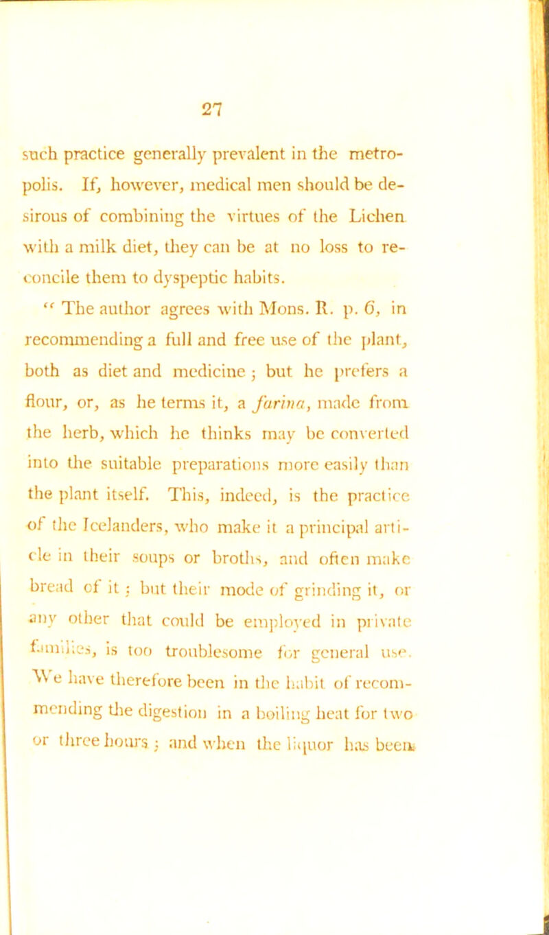 such practice generally prevalent in the metro- polis. If, however, medical men should be de- sirous of combining the virtues of the Lichen with a milk diet, they can be at no loss to re- concile them to dyspeptic habits. “ The author agrees with Mons. R. p. 6, in recommending a full and free use of the plant, both as diet and medicine ; but he prefers a flour, or, as he terms it, a farina, made from the herb, which he thinks may be converted into the suitable preparations more easily than the plant itself. This, indeed, is the practice of the Icelanders, who make it a principal arti- cle in their soups or broths, and often make bread of it : but their mode of grinding it, or any other that could be employed in private families, is too troublesome for general use. Vv e have therefore been in the habit of recom- mending tire digestion in a boiling heat for two or three hours 3 and when the liquor has been*