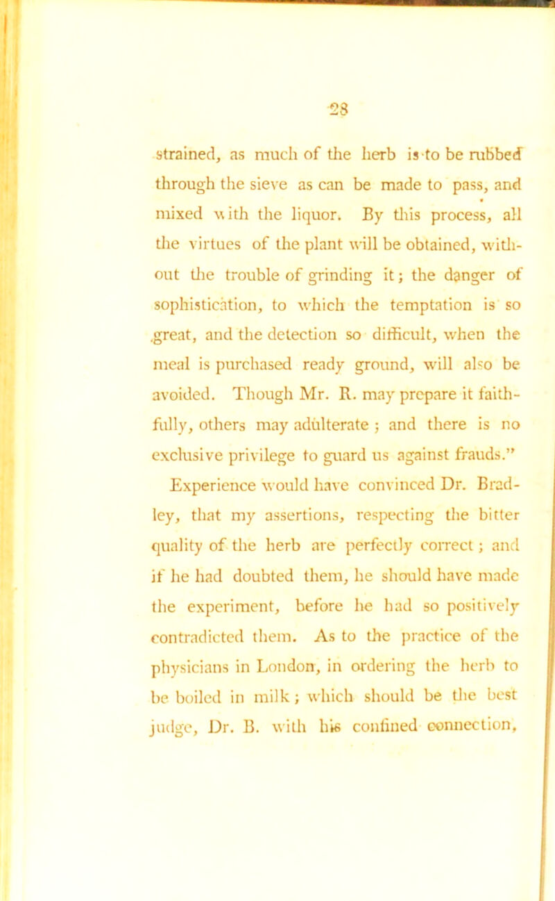 23 strained, as much of the herb is to be rubbed through the sieve as can be made to pass, and mixed with the liquor. By this process, all the virtues of the plant will be obtained, with- out the trouble of grinding it; the danger of sophistication, to which the temptation is so .great, and the detection so difficult, when the meal is purchased ready ground, will also be avoided. Though Mr. R. may prepare it faith- fully, others may adulterate ; and there is no exclusive privilege to guard us against frauds.’' Experience would have convinced Dr. Brad- ley, that my assertions, respecting the bitter quality of the herb are perfectly correct; and if he had doubted them, he should have made the experiment, before he had so positively contradicted them. As to the practice of the physicians in London, in ordering the herb to be boiled in milk; which should be the best judge, Dr. B. with his confined connection,
