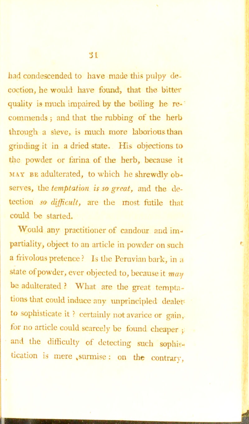 'Jl had condescended to have made this pulpy de- coction, he would have found, that the bitter quality is much impaired by the boiling he re- commends ; and that the robbing of the herb through a sieve, is much more laborious than grinding it in a dried state. His objections to the powder or farina of tlie herb, because it may be adulterated, to which he shrewdly ob- serves, the temptation is so great, and the de- tection so difficult, are the most futile that could be started. Would any practitioner of candour and im- partiality, object to an article in powder on such a frivolous pretence ? Is the Peruvian bark, in a state of powder, ever objected to, because it may be adulterated ? What are the great tempta- tions that could induce any unprincipled dealer to .sophisticate it ? certainly not avarice or gain, for no article could scarcely be found cheaper ; and the difficulty of detecting such sophis- tication is mere .surmise: on the contrary,