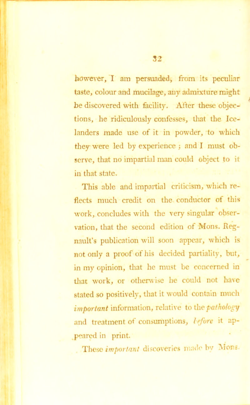 however, I am persuaded, from its peculiar taste, colour and mucilage, any admixture might be discovered with facility. After these objec- tions, he ridiculously confesses, that the Ice- landers made use of it in powder, to which they were led by experience ; and I must ob- serve, that no impartial man could object to it in that state. This able and impartial criticism, which re- flects much credit on the conductor of this work, concludes with the very singular obser- vation, that the second edition of Mons. Reg- nnult’s publication will soon appear, which is not only a proof of his decided partiality, but, in my opinion, that he must be concerned in that work, or otherwise he could not have stated so positively, that it would contain much important information, relative to the pathology and treatment of consumptions, trfure it ap- peared in print. These important discoveries made by Mors.