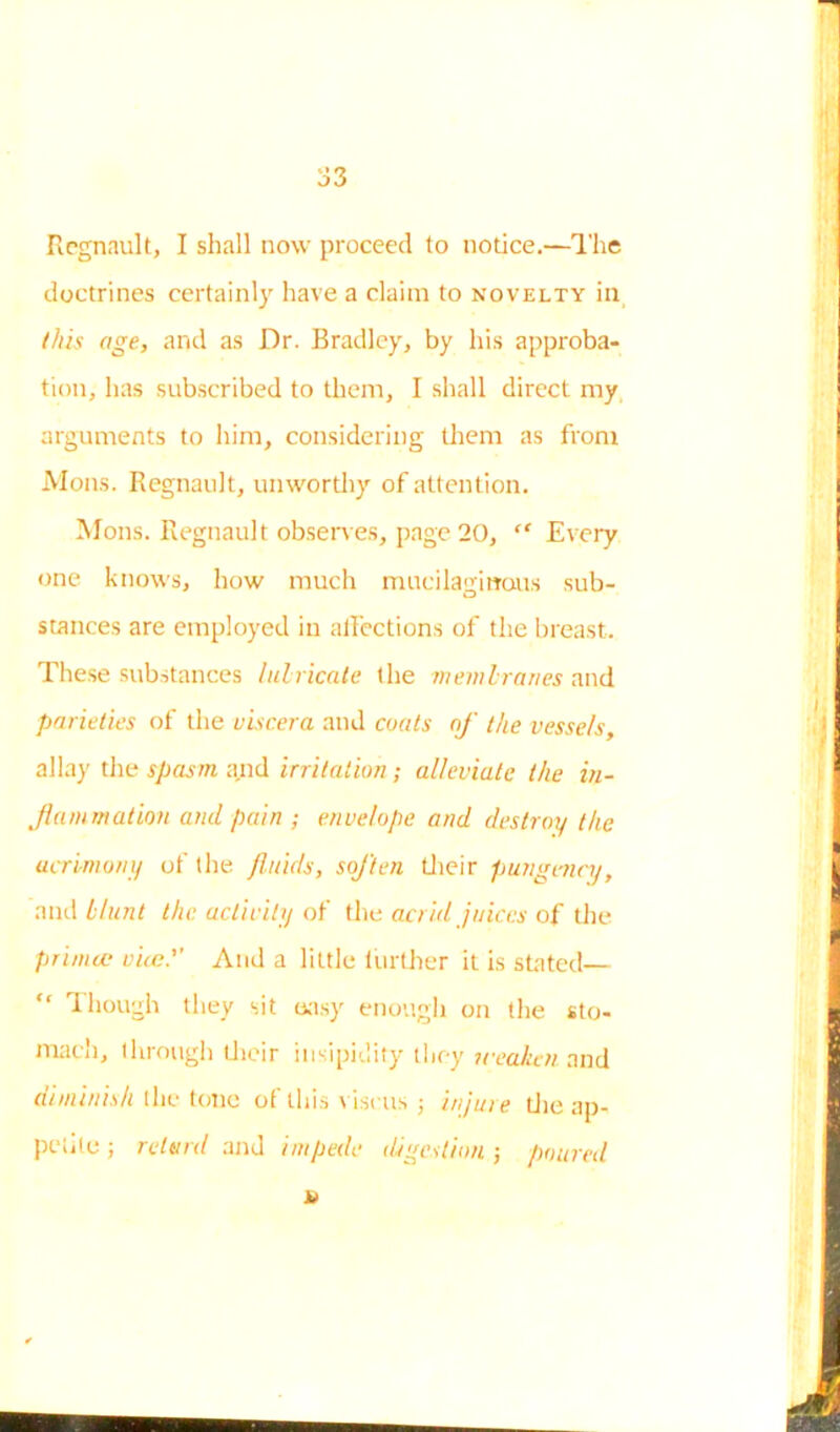 Regnault, I shall now proceed to notice.—The doctrines certainly have a claim to novelty in this age, and as Dr. Bradley, by his approba- tion, has subscribed to them, I shall direct my arguments to him, considering them as from Mons. Regnault, unworthy of attention. Mons. Regnault observes, page 20, “ Every one knows, how much mucilaginous sub- stances are employed in affections of the breast. These substances lubricate the membranes and parieties of the viscera and coats of the vessels, allay the spasm and irritation; alleviate the in- flammation and pain ; envelope and destroy the acrimony of the fluids, soften their pungency, and blunt the activity of the acrid juices of the prinue vice.'' And a little further it is stated— “ Though they sit easy enough on the sto- mach, through their insipidity they n-eadien and diminish the tone of this viseus ; injure tlie ap- petite ; retard and impede digestion ; poured