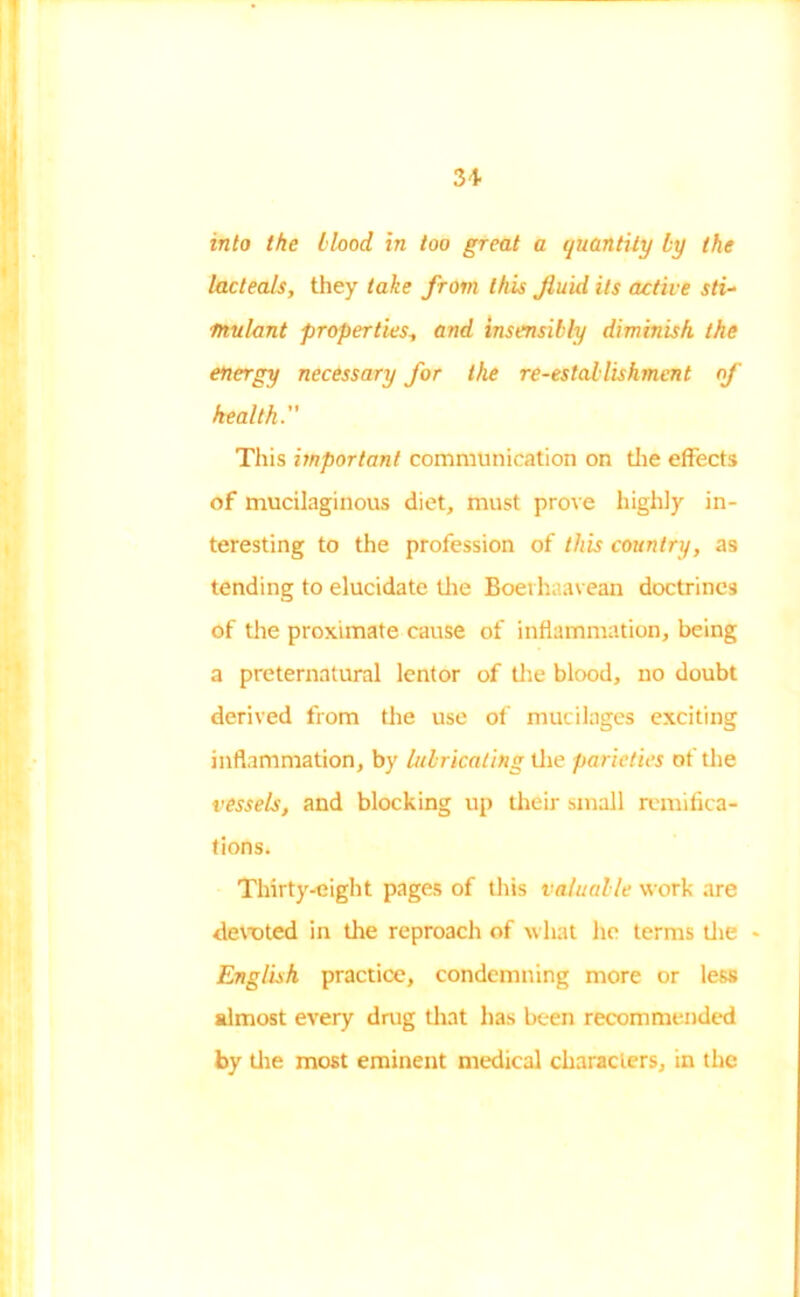 into the blood in too great a quantity by the lactea/s, they take from this fluid its active sti- mulant properties, and insensibly diminish the energy necessary for the re-establishment of health. This important communication on the effects of mucilaginous diet, must prove highly in- teresting to the profession of this country, as tending to elucidate the Boerhaavean doctrines of the proximate cause of inflammation, being a preternatural lentor of the blood, no doubt derived from the use of mucilages exciting inflammation, by lubricating the parieties of the vessels, and blocking up their small remifica- tions. Thirty-eight pages of this valuable work are devoted in the reproach of what he terms the - English practice, condemning more or less almost every drug that has been recommended by the most eminent medical characters, in the