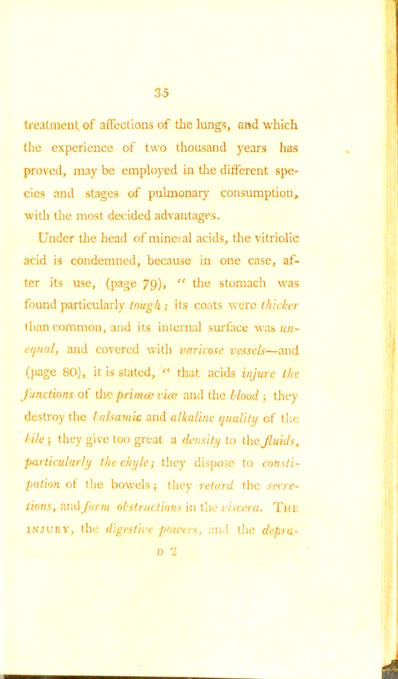 treatment of affections of tlie lungs, and which the experience of two thousand years has proved, may be employed in tire different spe- cies and stages of pulmonary consumption, with the most decided advantages. Under the head of minetal acids, tire vitriolic acid is condemned, because in one case, af- ter its use, (page 79)> “ tire stomach was found particularly lough ; its coats were thicker (ban common, and its internal surface was un- equal, and covered with varicose vessels—and (page 80), it is stated, “ that acids injure the Junctions ot tire primes vice and the blood ; they destroy the balsamic and alkaline quality of tire lile ; they give too great a density to theJluids, particularly the chyle; they dispose to consti- pation ot the bowels; they retard the secre- tions, and form obstructions in the viscera. The injury, the digestive powers, and tire depra- D ‘I m