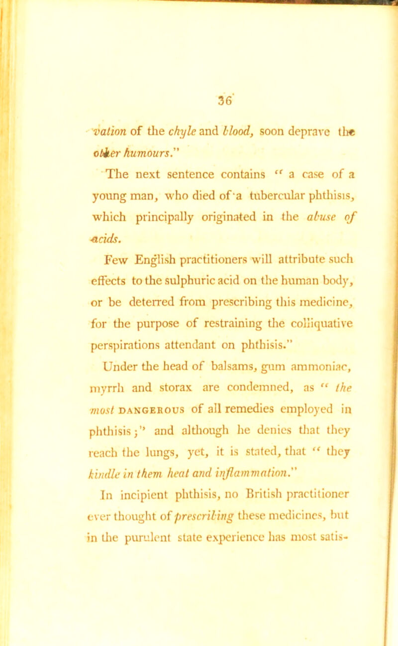 vat ion of the chyle and Hood, soon deprave tli* obker humours. The next sentence contains  a case of a young man, who died of‘a tubercular phthisis, which principally originated in the abuse of ■acids. Few English practitioners will attribute such effects to the sulphuric acid on the human body, or be deterred from prescribing this medicine, for the purpose of restraining the colliquative perspirations attendant on phthisis.” Under tire head of balsams, gum ammoniac, myrrh and storax are condemned, as “ the ■most dangerous of all remedies employed in phthisis 3 ’* and although he denies that they reach the lungs, yet, it is stated, that “ they kindle in them heat and inflammation. In incipient phthisis, no British practitioner ever thought of prescribing these medicines, but in the purulent state experience has most satis-