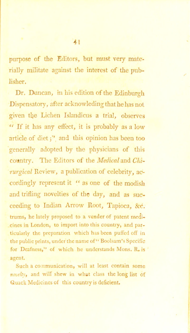 purpose of the Editors, but must very mate- rially militate against the interest of the pub- lisher. Dr. Duncan, in his edition of the Edinburgh Dispensatory, after acknowledingthathehas not given tlje Lichen Islandicus a trial, observes “ If it has any effect, it is probably as a low article of dietand this opinion has been too generally adopted by the physicians of this country. The Editors of the Medical and Chi- ■rurgical Review, a publication of celebrity, ac- cordingly represent it “ as one of the modish and trifling novelties of the day, and as suc- ceeding to Indian Arrow Root, Tapioca, &c. trums, he lately proposed to a vender of patent medi- cines in London, to import into this country, and par- ticularly the preparation which has been puffed off in the public prints, under the name of “ Boolsam’s Specific for Deafness,” of which he understands Mons. R. is agent. Such a communication, will at least contain some novelty, and will shew in what class the long list Of Quack Medicines of this country is deficient.