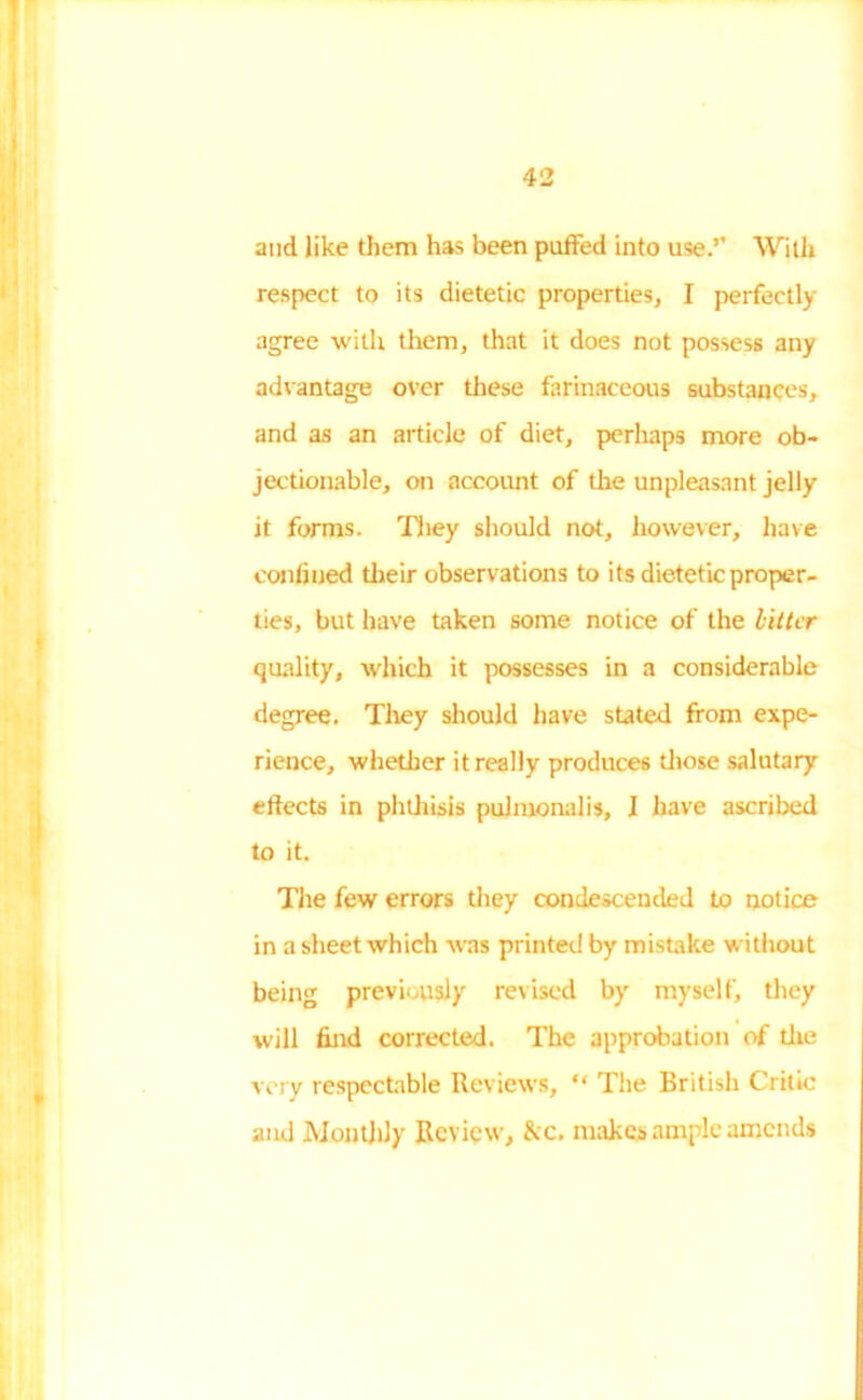 and like them has been puffed into use.’’ With respect to its dietetic properties, I perfectly agree with them, that it does not possess any advantage over these farinaceous substances, and as an article of diet, perhaps more ob- jectionable, on account of the unpleasant jelly it forms. They should not, however, have confined their observations to its dietetic proper- ties, but have taken some notice of the bitter quality, which it possesses in a considerable degree. They should have stated from expe- rience, whether it really produces those salutary effects in phthisis pulmonalis, I have ascribed to it. The few errors they condescended to notice in a sheet which was printed by mistake without being previously revised by myself, they will find corrected. The approbation of the very respectable Reviews, “ The British Critic and Monthly Review, &c. makes ample amends