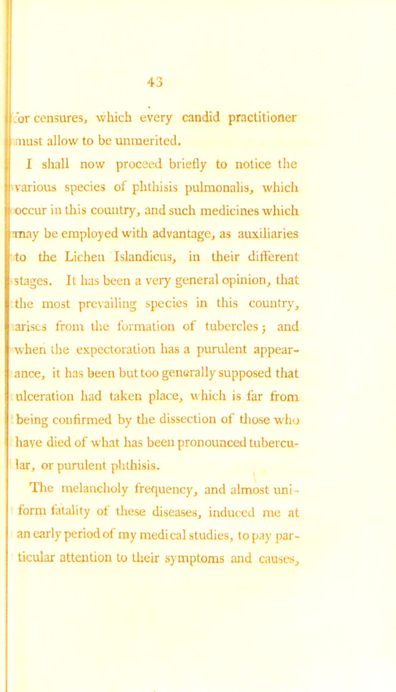 .or censures, which every candid practitioner must allow to be unmerited. I shall now proceed briefly to notice the various species of phthisis pulmonalis, which occur in this country, and such medicines which ■may be employed with advantage, as auxiliaries to the Lichen Islandicus, in their different stages. It has been a very general opinion, that the most prevailing species in this country, arises from the formation of tubercles; and when the expectoration has a purulent appear- ance, it has been but too generally supposed that ulceration had taken place, which is far from being confirmed by the dissection of those who have died of what has been pronounced tubercu- lar, or purulent phthisis. The melancholy frequency, and almost uni- form fatality of these diseases, induced me at an early period of my medical studies, to pay par- ticular attention to their symptoms and cause's.