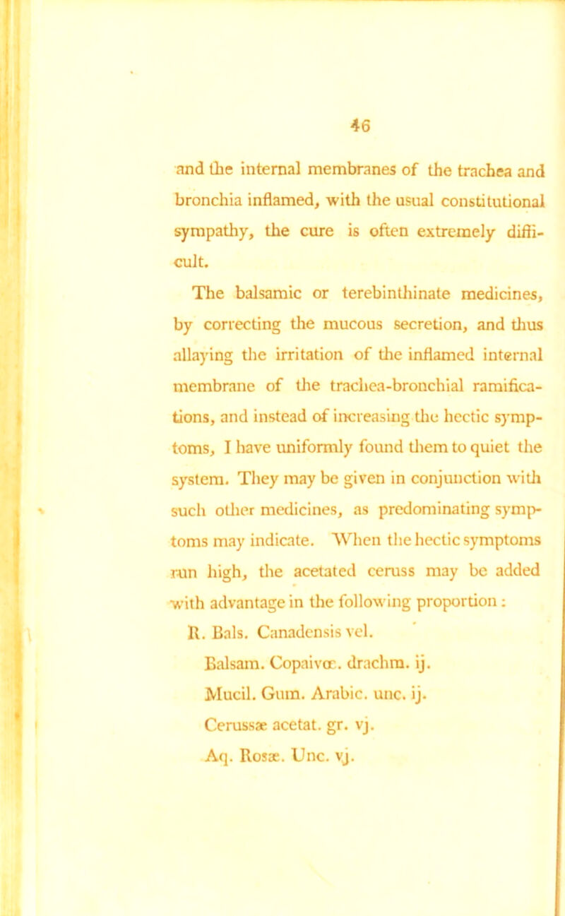 and the internal membranes of the trachea and bronchia inflamed, with the usual constitutional sympathy, the cure is often extremely diffi- cult. The balsamic or terebinthinate medicines, by correcting the mucous secretion, and thus allaying the irritation of the inflamed internal membrane of the trachea-bronchial ramifica- tions, and instead of increasing the hectic symp- toms, I have uniformly found them to quiet the system. They may be given in conjunction with such other medicines, as predominating symp- toms may indicate. When the hectic symptoms run high, the acetated ceruss may be added with advantage in the following proportion: R. Bals. Canadensis vel. Balsam. Copaivoe. drachm, ij. Mucil. Gum. Arabic, unc. ij. Cerussae acetat. gr. vj. Aq. Rosae. Unc. vj.