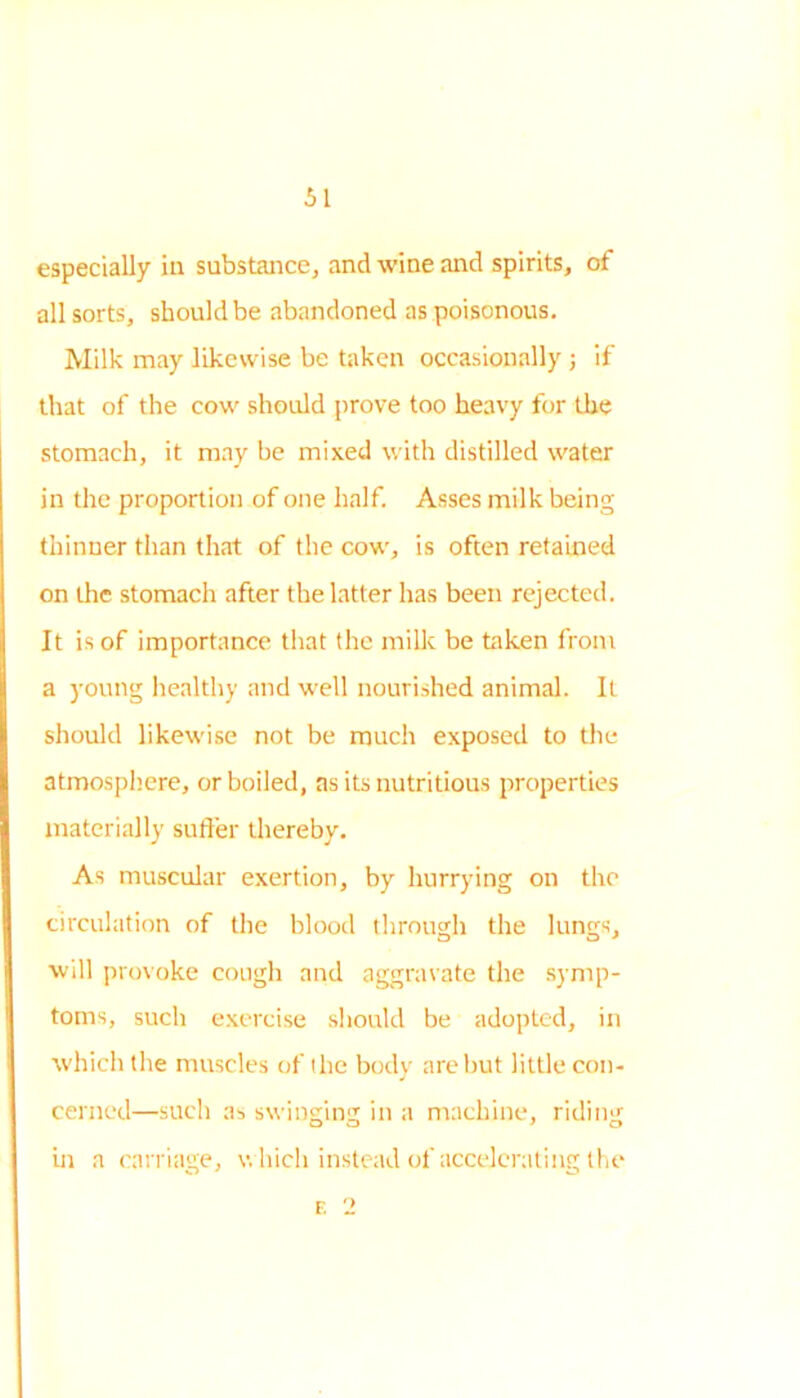 especially in substance, and wine and spirits, of all sorts, should be abandoned as poisonous. Milk may likewise be taken occasionally ; if that of the cow should prove too heavy for the stomach, it may be mixed with distilled water in die proportion of one half. Asses milk being thinner than that of the cow, is often retained on the stomach after the latter has been rejected. It is of importance that the milk be taken from a young healthy and well nourished animal. It should likewise not be much exposed to the atmosphere, or boiled, as its nutritious properties materially suffer thereby. As muscular exertion, by hurrying on the circulation of the blood through the lungs, will provoke cough and aggravate the symp- toms, such exercise should be adopted, in which the muscles of the body are but little con- cerned—such as swinging in a machine, riding in a carriage, which instead of accelerating the