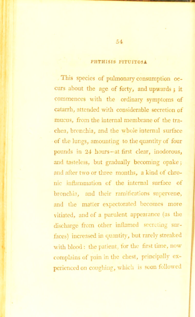PHTHISIS FITUITOSA This species of pulmonary consumption oc- curs about the age of forty, and upwards ; it commences with the ordinary symptoms of catarrh, attended with considerable secretion of mucus, from the internal membrane of the tra- chea, bronchia, and the whole internal surface of the lungs, amounting to the quantity of four pounds in 24 hours—at first clear, inodorous, and tasteless, but gradually becoming opake; and after two or three months, a kind of chro- nic inflammation of the internal surface of bronchia, and their ramifications supervene, and the matter expectorated becomes more vitiated, and of a purulent appearance (as the discharge from other inflamed secreting sur- faces) increased in quantity, but rarely streaked with blood : the patient tor the first time, now complains of pain in the chest, principally ex- perienced on coughing, which is soon followed