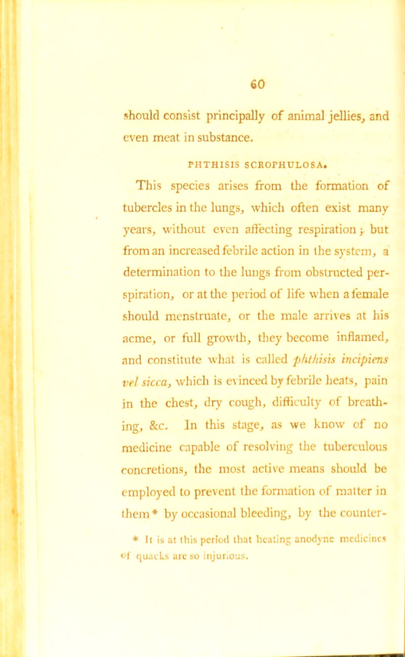 should consist principally of animal jellies, and even meat in substance. PHTHISIS SCROPHULOSA. This species arises from the formation of tubercles in the lungs, which often exist many years, without even affecting respirationbut from an increased febrile action in the system, a determination to the lungs from obstructed per- spiration, or at the period of life when a female should menstruate, or the male arrives at his acme, or full growth, they become inflamed, and constitute what is called phthisis incipient vel sicca, which is evinced by febrile heats, pain in the chest, dry cough, difficulty of breath- ing, &c. In this stage, as we know of no medicine capable of resolving the tuberculous concretions, the most active means should be employed to prevent the formation of matter in them* by occasional bleeding, by the counter- * 11 is at this period that heating anodyne medicines of quacks are so injurious.