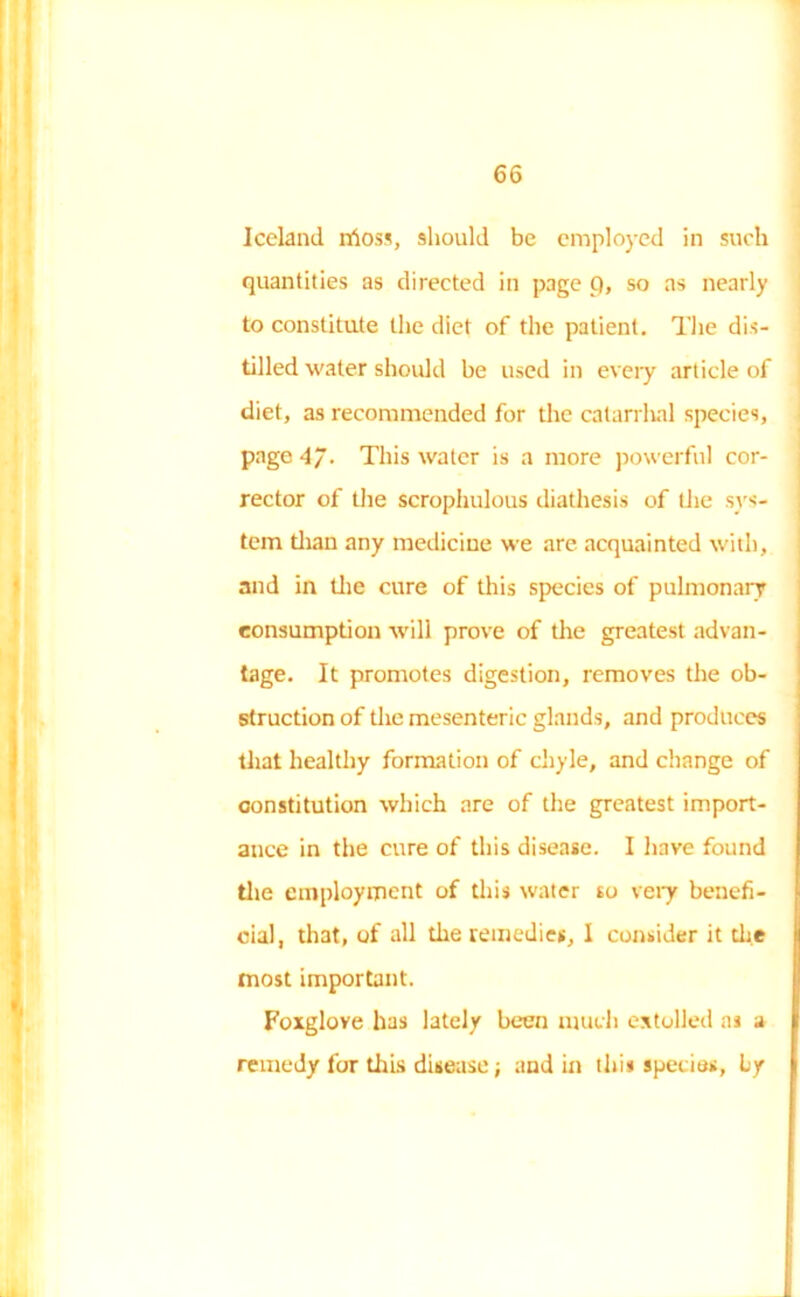 Iceland irioss, should be employed in such quantities as directed in page p, so as nearly to constitute the diet of the patient. The dis- tilled water should be used in every article of diet, as recommended for the catarrhal species, page 4~. This water is a more powerful cor- rector of the scrophulous diathesis of the sys- tem than any medicine we are acquainted with, and in the cure of this species of pulmonary consumption will prove of the greatest advan- tage. It promotes digestion, removes the ob- struction of the mesenteric glands, and produces that healthy formation of chyle, and change of constitution which are of the greatest import- ance in the cure of this disease. I have found the employment of this water so very benefi- cial, that, of all the remedies, 1 consider it die most important. Foxglove has lately been much extolled at a remedy for this disease; and in this species, by