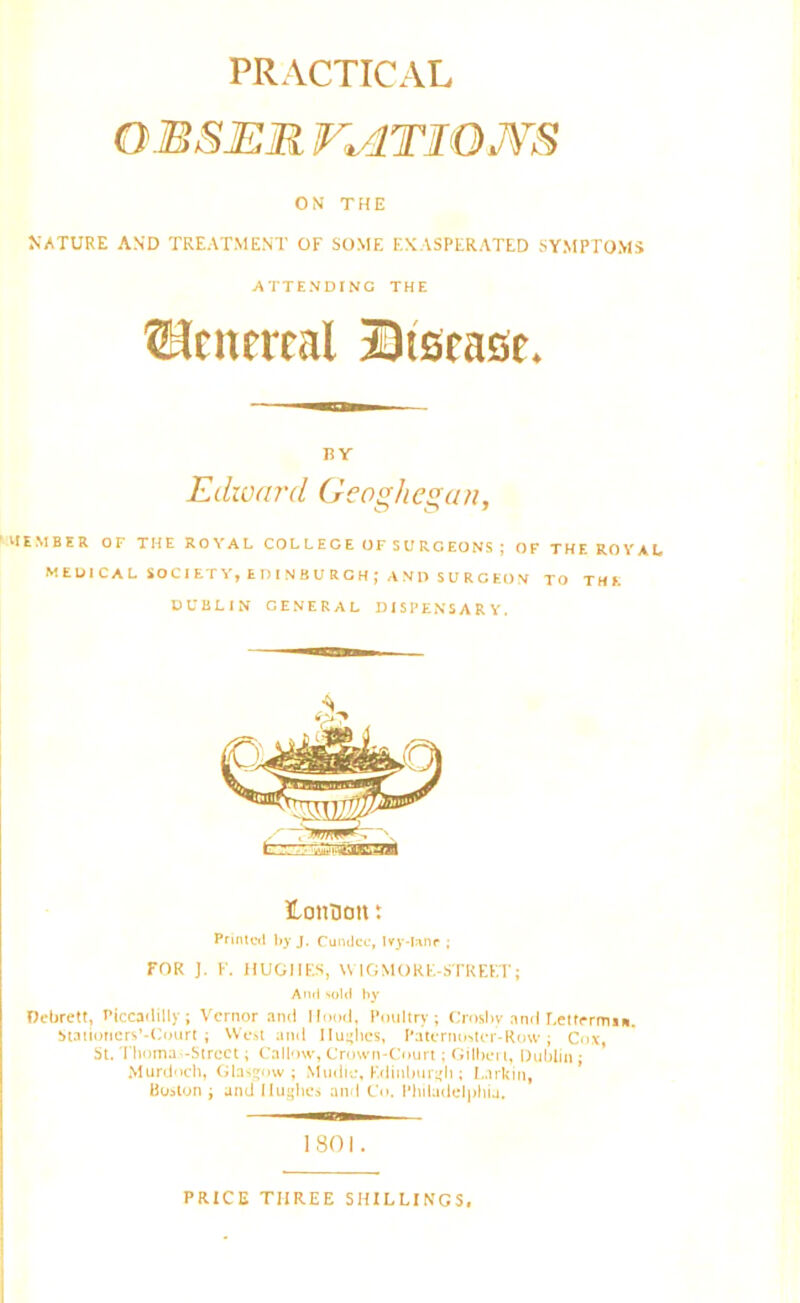 PRACTICAL OMSER 74T1OJVS ON THE NATURE AND TREATMENT OF SOME EXASPERATED SYMPTOMS ATTENDING THE ©eitereal Disease. BY Edward Geoghegan, vtEMBER OF THE ROYAL COLLEGE OF SURGEONS ; OF THE ROYAL MEDICAL SOCIETY,EDINBURGH; AND SURCEON TO THE DUBLIN GENERAL DISPENSARY. Honnott t Printed by J. Cundcc, Ivy-lane ; FOR J. F. HUGHES, \VTGMORE-STREF.T; And sold by Oebrett, Piccadilly; Vernor and Hood, Poultry; Crosby and Lettrrms*. Statiotiers'-Court ; West and 11 unties, Paternoster-Row; Cox, St. Thoma-Street; Callow, Crown-Court; Gilbert, Dublin ; Murdoch, Glasgow; Mudie, Edinburgh; Larkin, Boston; and Hughes and Co. Philadelphia, 1801. PRICE THREE SHILLINGS.