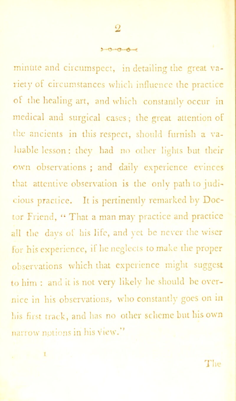 <2 d'~< minute and circumspect, in detailing the great va- riety of circumstances which influence the practice ol the healing art, and which constantly occur in medical and surgical cases; the great attention of the ancients in this respect, should furnish a va- luable lesson : they had no other lights but their own observations ; and daily experience evinces that attentive observation is the only path to judi- cious practice. It is pertinently remarked by Doc- tor Friend, “ That a man may practice and practice all the days of his life, and vet be never the wiser for his experience, if he neglects to make the proper observations which that experience might suggest to him ; and it is not very likely he should be over- nice in his observations, who constantly goes on in his first track, and has no other scheme but his own narrow options in lus view. t The