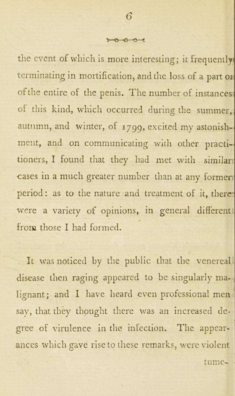 the event of which is more interesting; it frequently terminating in mortification, and the loss of a part oi ot the entire of the penis. The number of instances of this kind, which occurred during the summer, autumn, and winter, of 1799, excited my astonish- ment, and on communicating with other practi- tioners, I found that they had met with similar: cases in a much greater number than at any former period: as to the nature and treatment of it, there were a variety of opinions, in general different from those I had formed. It was noticed by the public that the venereal disease then raging appeared to be singularly ma- lignant.; and I have heard even professional men say, that they thought there was an increased de- gree of virulence in the infection. The appear- ances which gave rise to these remarks, were violent tu me