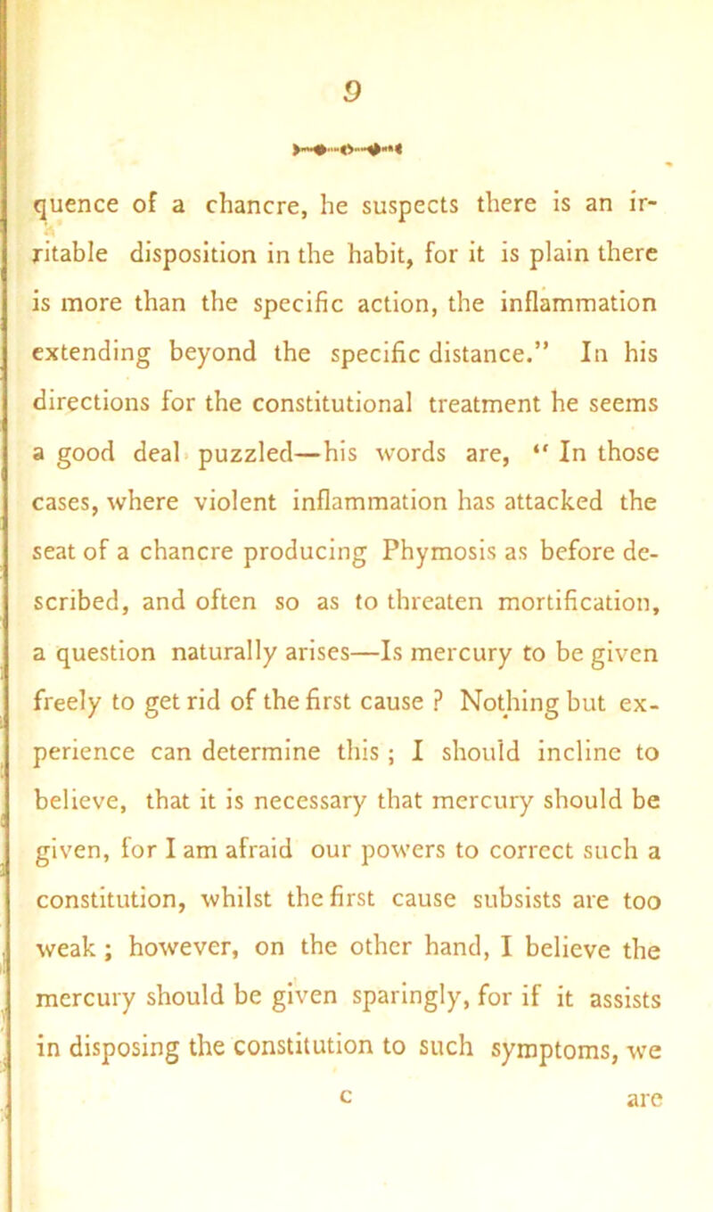 quence of a chancre, he suspects there is an ir- A ritable disposition in the habit, for it is plain there is more than the specific action, the inflammation extending beyond the specific distance.” In his directions for the constitutional treatment he seems a good deal puzzled—his words are, “ In those cases, where violent inflammation has attacked the seat of a chancre producing Phymosis as before de- scribed, and often so as to threaten mortification, a question naturally arises—Is mercury to be given freely to get rid of the first cause ? Nothing but ex- perience can determine this ; I should incline to believe, that it is necessary that mercury should be given, for I am afraid our powers to correct such a constitution, whilst the first cause subsists are too weak; however, on the other hand, I believe the mercury should be given sparingly, for if it assists in disposing the constitution to such symptoms, we c are