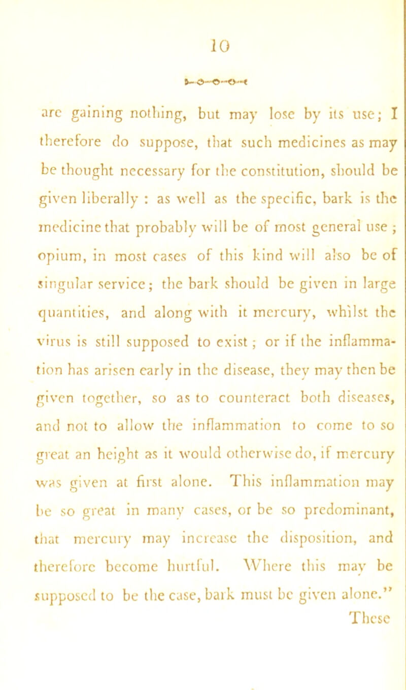 arc gaining nothing, but may lose by its use; I therefore do suppose, that such medicines as may be thought necessary for the constitution, should be given liberally : as well as the specific, bark is the medicine that probably will be of most general use ; opium, in most cases of this kind will also be of singular service; the bark should be given in large quantities, and along with it mercury, whilst the virus is still supposed to exist ; or if the inflamma- tion has arisen early in the disease, thev may then be given together, so as to counteract both diseases, and not to allow the inflammation to come to so great an height as it would otherwise do, if mercury was given at first alone. This inflammation may be so great in many cases, or be so predominant, that mercury may increase the disposition, and therefore become hurtful. Where this may be supposed to be the case,baik must be given alone.” These