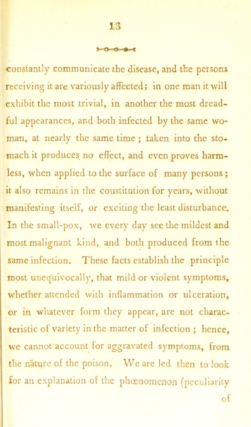 constantly communicate the disease, and the persons receiving it are variously affected; in one man it will exhibit the most trivial, in another the most dread- ful appearances, and both infected by the same wo- man, at nearly the same time ; taken into the sto- mach it produces no effect, and even proves harm- less, when applied to the surface of many persons ; it also remains in the coustitution for years, without manifesting itself, or exciting the least disturbance. In the small-pox, we every day see the mildest and most malignant kind, and both produced from the same infection. These facts establish the principle most unequivocally, that mild or violent symptoms, whether attended with inflammation or ulceration, or in whatever form they appear, are not charac- teristic of variety in the matter of infection ; hence, we cannot account for aggravated symptoms, from the nature of the poison. We are led then to look for an explanation of the phoenomenon (peculiarity of