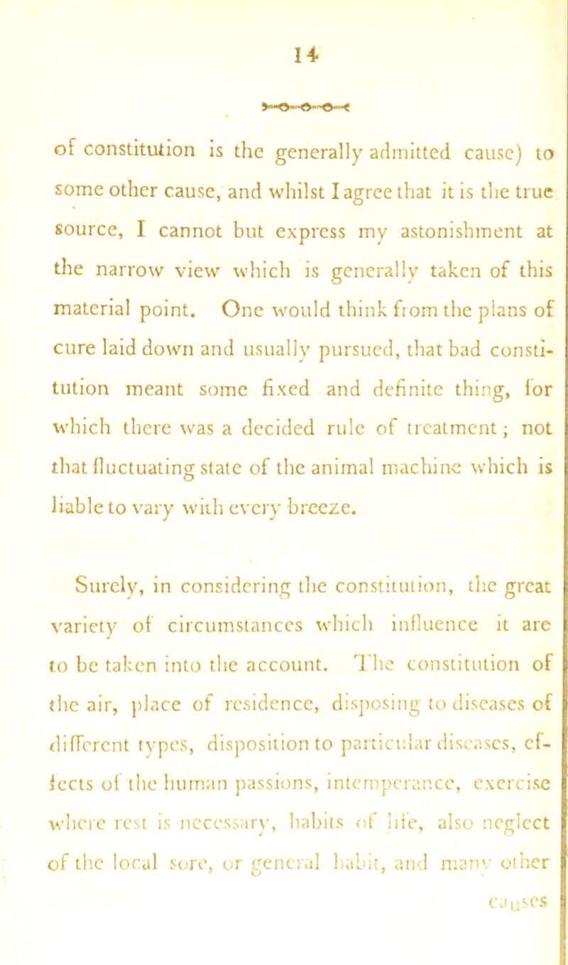 14- of constitution is the generally admitted cause) to some other cause, and whilst I agree that it is the true source, I cannot but express my astonishment at the narrow view which is generally taken of this material point. One would think from the plans of cure laid down and usually pursued, that bad consti- tution meant some fixed and definite thing, for which there was a decided rule of treatment; not that fluctuating state of the animal machine which is liable to vary with every breeze. Surely, in considering the constitution, the great variety of circumstances which influence it are to be taken into the account. The constitution of the air, place of residence, disposing to diseases of different types, disposition to particular diseases, ef- fects of the human passions, intemperance, exercise where rest is necessary, habits of life, also neglect of the local sore, or general habit, and manv other causes