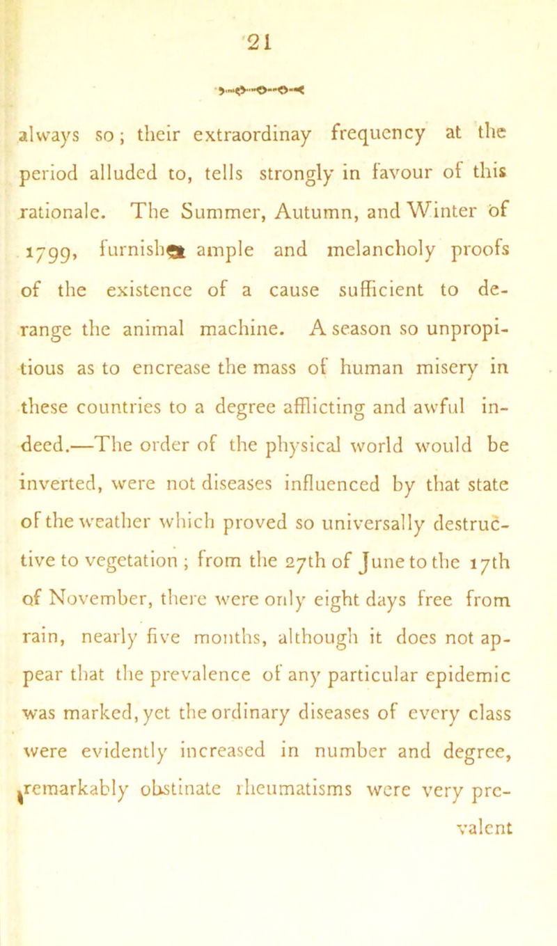 always so; their extraordinay frequency at the period alluded to, tells strongly in favour of this rationale. The Summer, Autumn, and Winter of 1799» furnish® ample and melancholy proofs of the existence of a cause sufficient to de- range the animal machine. A season so unpropi- tious as to encrease the mass of human misery in these countries to a degree afflicting and awful in- deed.—The order of the physical world would be inverted, were not diseases influenced by that state of the weather which proved so universally destruc- tive to vegetation ; from the 27th of June to the 17th of November, there were only eight days free from rain, nearly five months, although it does not ap- pear that the prevalence of any particular epidemic was marked, yet the ordinary diseases of every class were evidently increased in number and degree, ^remarkably obstinate rheumatisms were very pre- valent