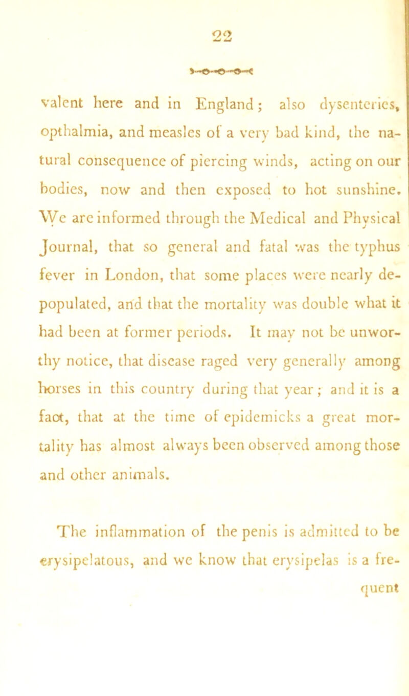>—O—< valent here and in England; also dysenteries, opthalmia, and measles of a very bad kind, the na- tural consequence of piercing winds, acting on our bodies, now and then exposed to hot sunshine. We arc informed through the Medical and Physical Journal, that so general and fatal was the typhus fever in London, that some places were nearly de- populated, and that the mortality was double what it had been at former periods. It may not be unwor- thy notice, that disease raged very generally among horses in this country during that year; and it is a fact, that at the time of epidemicks a great mor- tality has almost always been observed among those and other animals. The inflammation of the penis is admitted to be erysipelatous, and we know that erysipelas is a fre- quent