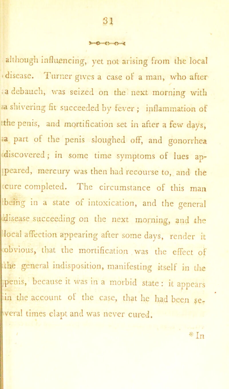 V*»0-*< V’*0**< although influencing, yet not arising from the local ■ disease. Turner gives a case of a man, who after a debauch, was seized on the next morning with ja shivering fit succeeded by fever ; inflammation of tthe penis, and mortification set in after a few days, =a part of the penis sloughed off, and gonorrhea discovered; in some time symptoms of lues ap- peared, mercury was then had recourse to, and the tcure completed. The circumstance of this man being in a state of intoxication, and the general disease succeeding on the next morning, and the local affection appearing after some days, render it obvious, that the mortification was the effect of dhe general indisposition, manifesting itself in the ipenis, because it was in a morbid state : it appears in the account of the case, that he had been se- veral times clapt and was never cured. * In