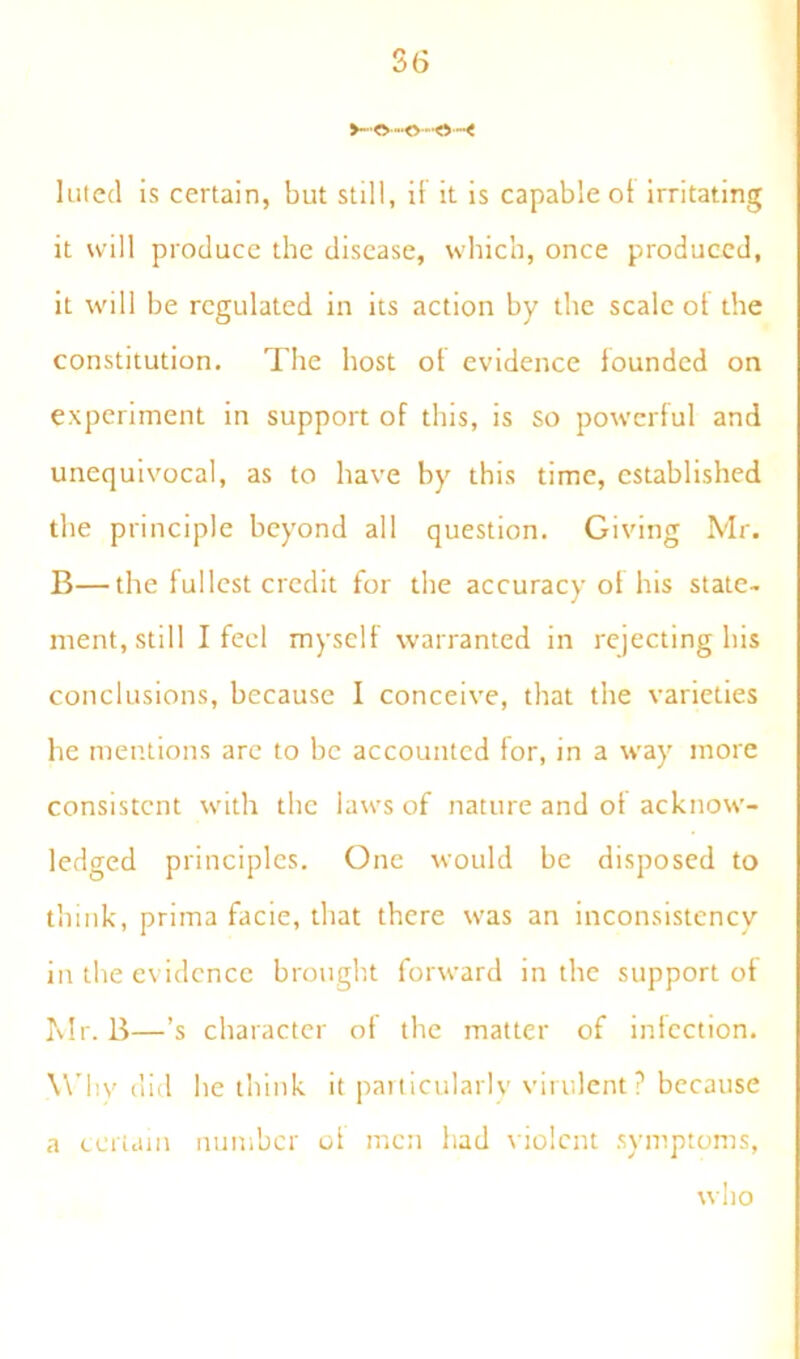 -O'-o luted is certain, but still, if it is capable of irritating it will produce the disease, which, once produced, it will be regulated in its action by the scale of the constitution. The host of evidence founded on experiment in support of this, is so powerful and unequivocal, as to have by this time, established the principle beyond all question. Giving Mr. B—the fullest credit for the accuracy of his state, ment, still I feel myself warranted in rejecting his conclusions, because I conceive, that the varieties he mentions are to be accounted for, in a way more consistent with the laws of nature and of acknow- ledged principles. One would be disposed to think, prima facie, that there was an inconsistency in the evidence brought forward in the support of Mr. B—’s character of the matter of infection. W by did he think it particularly virulent? because a certain number of men had violent symptoms, who