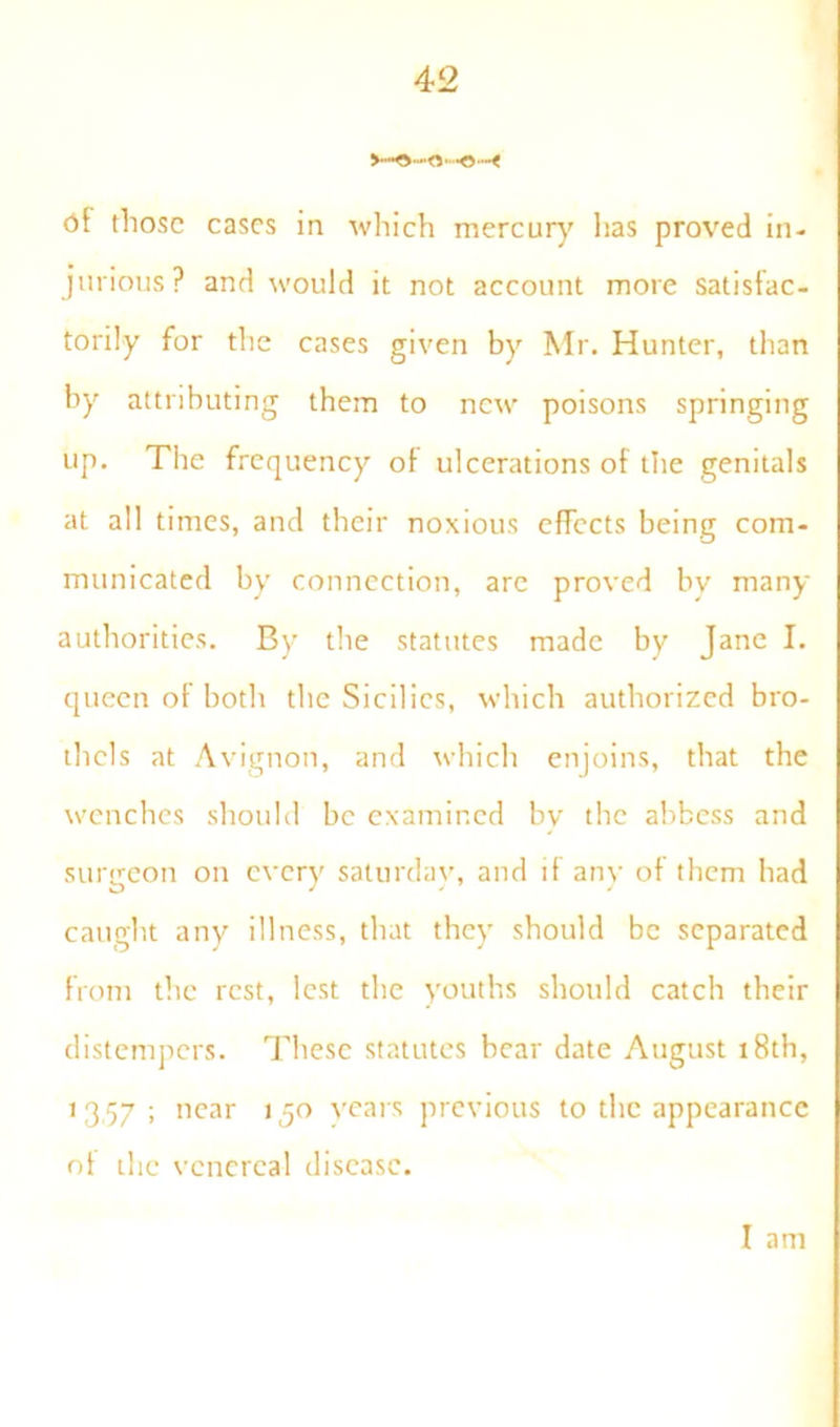 <)f those eases in which mercury has proved in- jurious? and would it not account more satisfac- torily for the cases given by Mr. Hunter, than by attributing them to new poisons springing up. The frequency of ulcerations of the genitals at all times, and their noxious effects being com- municated by connection, are proved by many authorities. By the statutes made by Jane I. queen of both the Sicilies, which authorized bro- thels at Avignon, and which enjoins, that the wenches should be examined bv the abbess and surgeon on every saturdav, and if any of them had caught any illness, that they should be separated from the rest, lest the youths should catch their distempers. These statutes bear date August 18th, 1357; near 130 years previous to the appearance of the venereal disease. I am