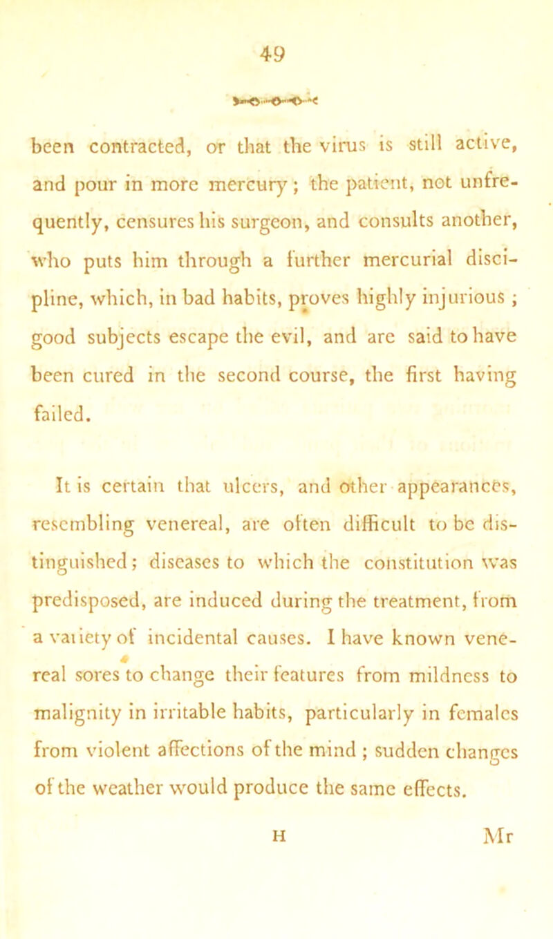 been contracted, or that the virus is still active, and pour in more mercury; the patient, not unfre- quently, censures his surgeon, and consults another, who puts him through a further mercurial disci- pline, which, in bad habits, proves highly injurious ; good subjects escape the evil, and are said to have been cured in the second course, the first having failed. It is certain that ulcers, and other appearances, resembling venereal, are often difficult to be dis- tinguished; diseases to which the constitution was predisposed, are induced during the treatment, from a vaiiety of incidental causes. I have known vene- 4 real sores to change their features from mildness to malignity in irritable habits, particularly in females from violent affections of the mind ; sudden changes ol the weather would produce the same effects. H Mr