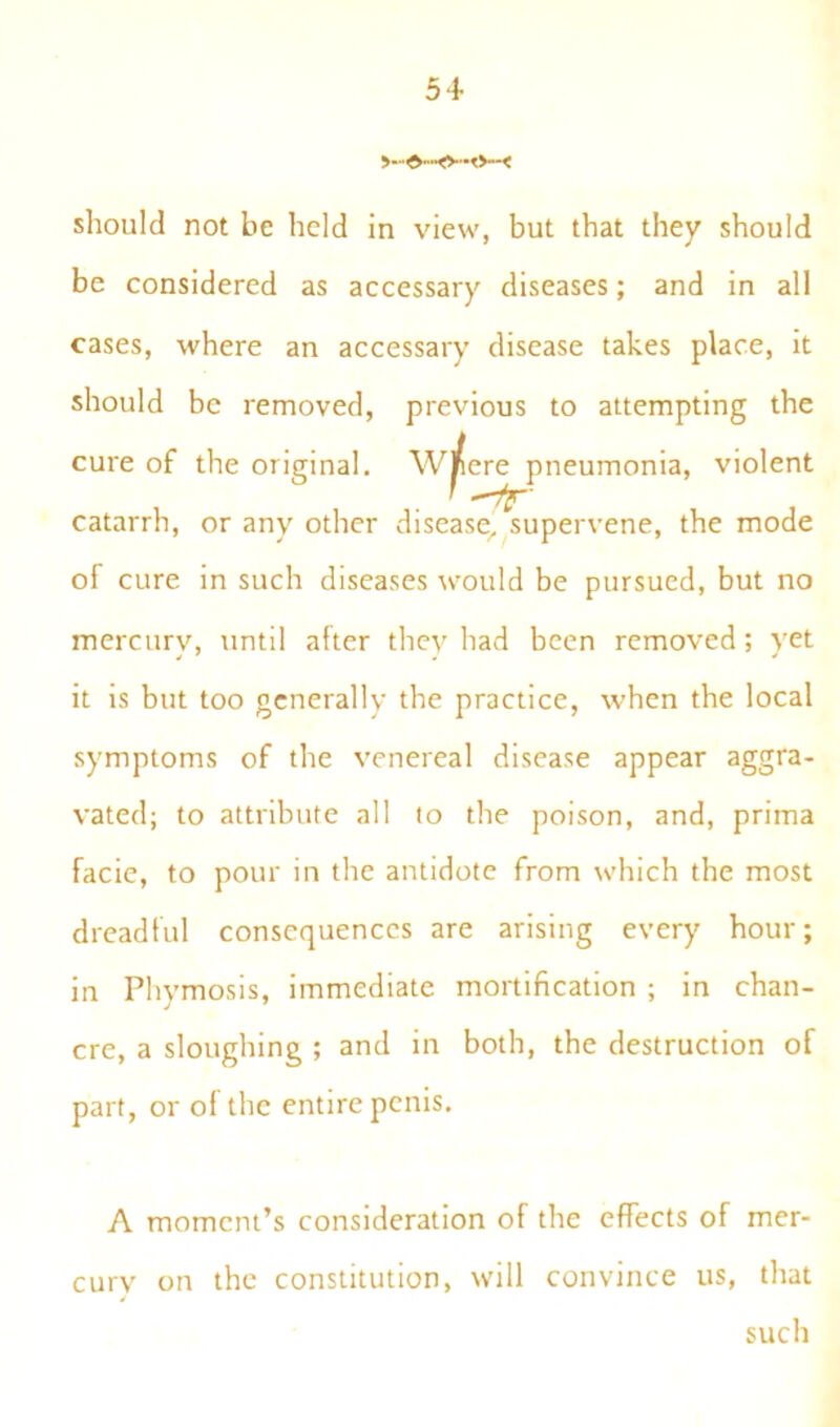 >—d—O—O—< should not be held in view, but that they should be considered as accessary diseases; and in all cases, where an accessary disease takes place, it should be removed, previous to attempting the cure of the original. Wrere pneumonia, violent catarrh, or any other disease, supervene, the mode of cure in such diseases would be pursued, but no mercury, until after they had been removed; vet it is but too generally the practice, when the local symptoms of the venereal disease appear aggra- vated; to attribute all to the poison, and, prima facie, to pour in the antidote from which the most dreadful consequences are arising every hour; in Phymosis, immediate mortification ; in chan- cre, a sloughing ; and in both, the destruction of part, or o( the entire penis. A moment’s consideration of the effects of mer- cury on the constitution, will convince us, that such