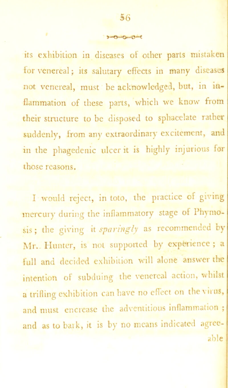 its exhibition in diseases ol other parts mistaken tor venereal; its salutary effects in many diseases not venereal, must be acknowledged, but, in in- flammation of these parts, which we know from their structure to be disposed to sphacelate rather suddenly, Irom any extraordinary excitement, and in the phagedenic ulcer it is highly injurious lor those reasons. I would reject, in toto, the practice of giving mercury during the inflammatory stage ot Phymo- sis; the giving it sparingly as recommended by Mr.. Hunter, is not supported by experience; a full and decided exhibition will alone answci the intention of subduing the venereal action, whilst a trifling exhibition can have no effect on theviius, and must encreasc the adventitious inflammation ; and as to baik, it is by no means indicated agree- able