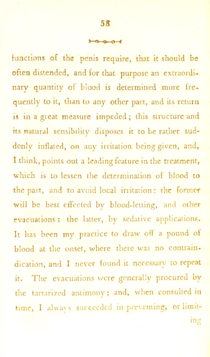 5$ functions of the penis require, that it should be often distended, and for that purpose an extraordi- nary quantity of blood is determined more fre- quently to it, than to any other part, and its return is in a great measure impeded ; this structure and its natural sensibility disposes it to be rather sud- denly inllated, on any irritation being given, and, I think, points out a lending feature in the treatment, which is to lessen the determination of blood to the part, and to avoid local irritation: the former will be best effected by blood-letting, and other evacuations ; the latter, by sedative applications. It has been my practice to draw off a pound oi blood at the onset, where there was no contrain- dication, and I never found it necessary to repeat it. The evacuations were generally procured by the tartarized antimony; and, when consulted in time, I always succeeded in preventing, or limit- ing