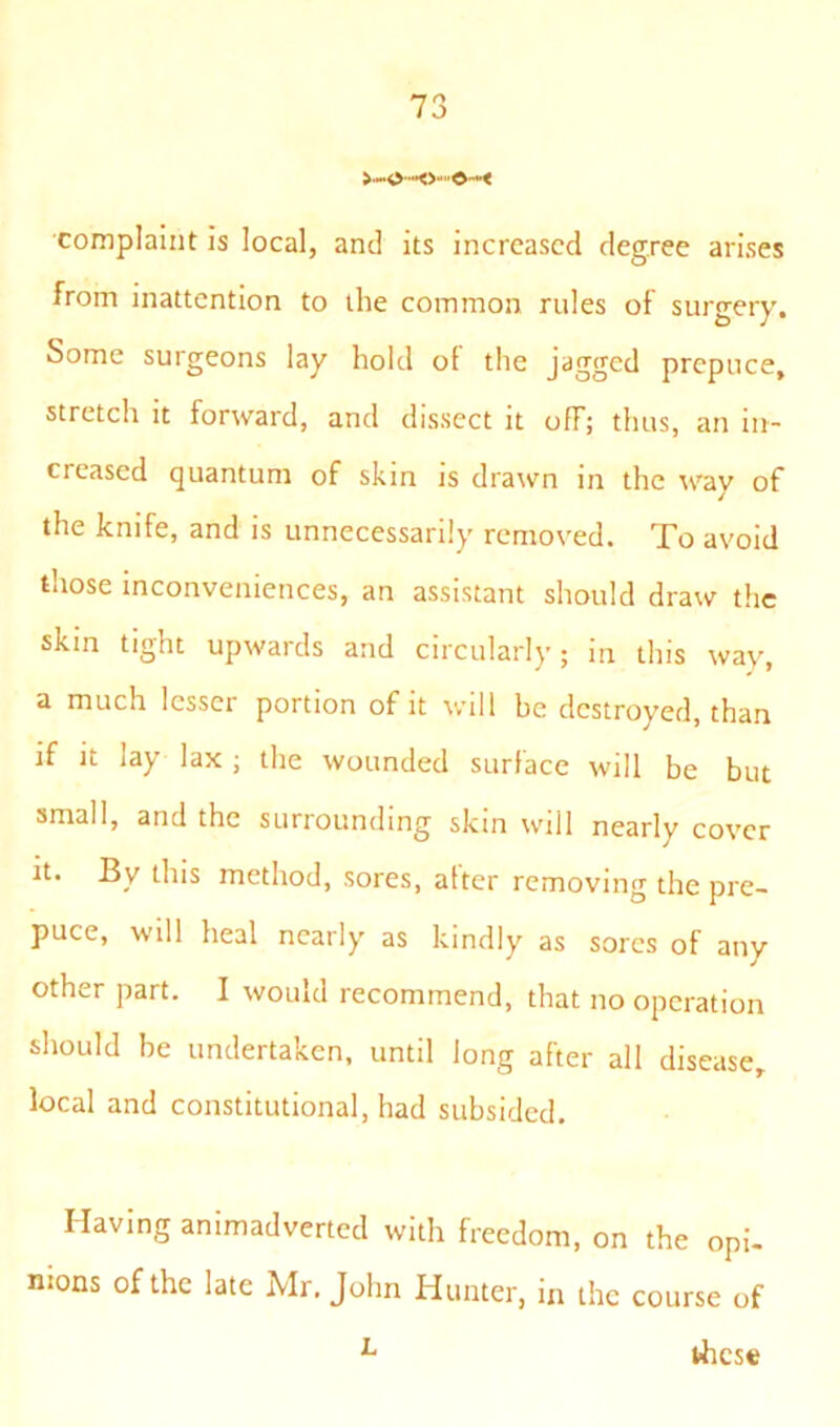 70 J complaint is local, and its increased degree arises from inattention to the common rules of surgery. Some surgeons lay hold oi the jagged prepuce, stretch it forward, and dissect it off; thus, an in- creased quantum of skin is drawn in the way of the knife, and is unnecessarily removed. To avoid those inconveniences, an assistant should draw the skin tight upwards and circularly; in this way, a much lesser portion of it will be destroyed, than if it lay lax ; the wounded surface will be but small, and the surrounding skin will nearly cover it. By this method, sores, atter removing the pre- puce, will heal nearly as kindly as sores of any other part. I would recommend, that no operation should be undertaken, until long after all disease, local and constitutional, had subsided. Having animadverted with freedom, on the opi- nions of the late Mr. John Hunter, in the course of L t-hese