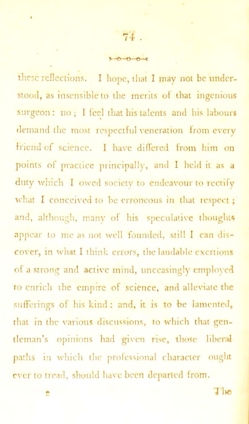 these reflections. I hope, that I may not be under- stood, as insensible to the merits ot that ingenious surgeon : no ; I feel that his talents and his labours demand the most respectful veneration Irom every friend of science. I have differed from him on points of practice principally, and I held it as a duty which I owed society to endeavour to rectify what I conceived to be erroneous in that respect ; and, although, many of his speculative thoughts appear to me as not well founded, still I can dis- cover, in what I think errors, the laudable exertions of a strong and active mind, unceasingly employed to enrich the empire of science, and alleviate the sufferings of his kind : and, it is to be lamented, that in the various discussions, to which that gen- tleman’s opinions had given rise, those liberal paths in which the professional character ought ever to tread, should have been departed from. 2 TllC