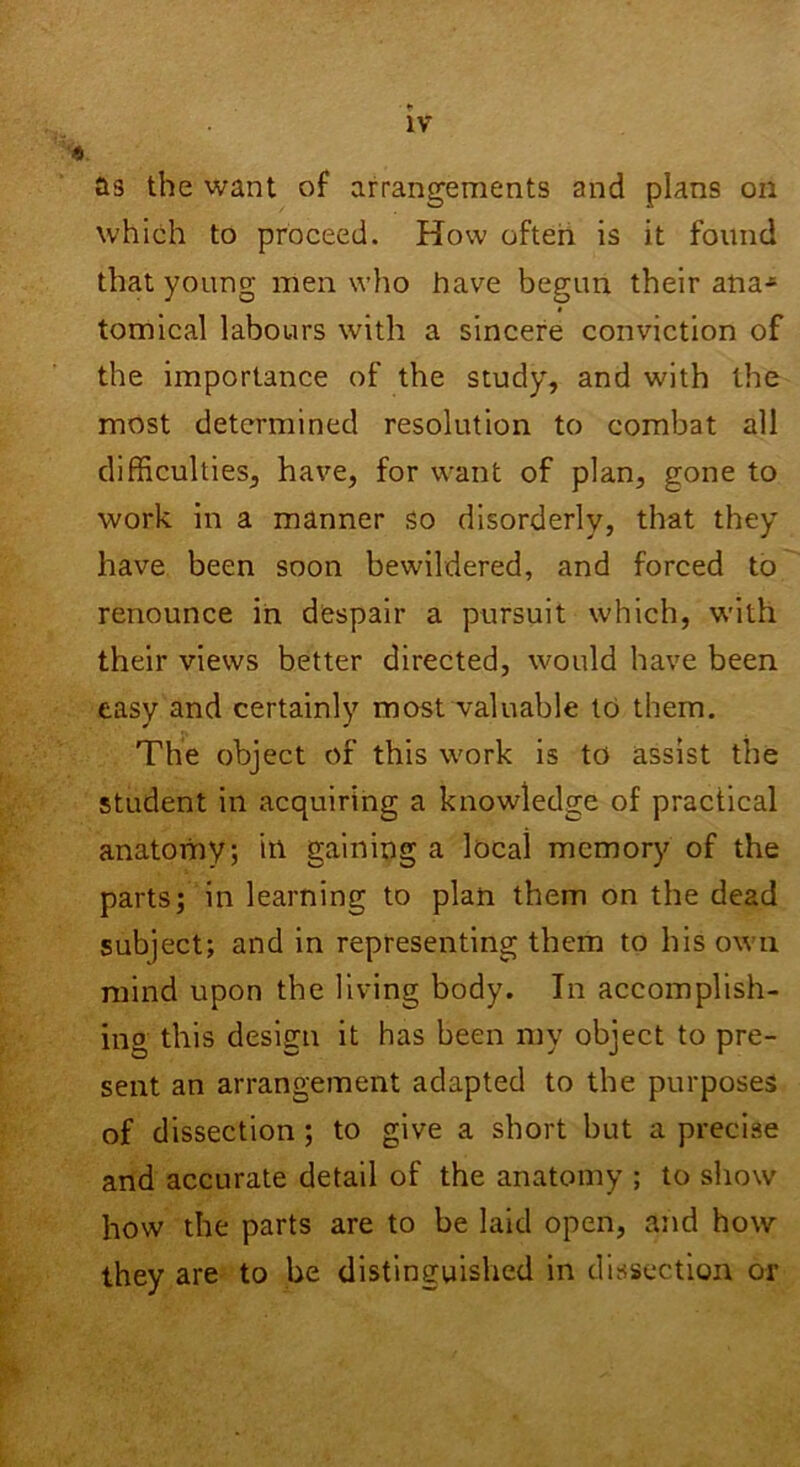 as the want of arrangements and plans oil which to proceed. How often is it found that young men who have begun their aha* tomical labours with a sincere conviction of the importance of the study, and with the most determined resolution to combat all difficulties, have, for want of plan, gone to work in a manner so disorderly, that they have been soon bewildered, and forced to renounce in despair a pursuit which, with their views better directed, would have been easy and certainly most valuable to them. The object of this work is to assist the student in acquiring a knowledge of practical anatomy; itl gaining a local memory of the parts; in learning to plan them on the dead subject; and in representing them to his own mind upon the living body. In accomplish- ing this design it has been my object to pre- sent an arrangement adapted to the purposes of dissection ; to give a short but a precise and accurate detail of the anatomy ; to show how the parts are to be laid open, and how they are to be distinguished in dissection or