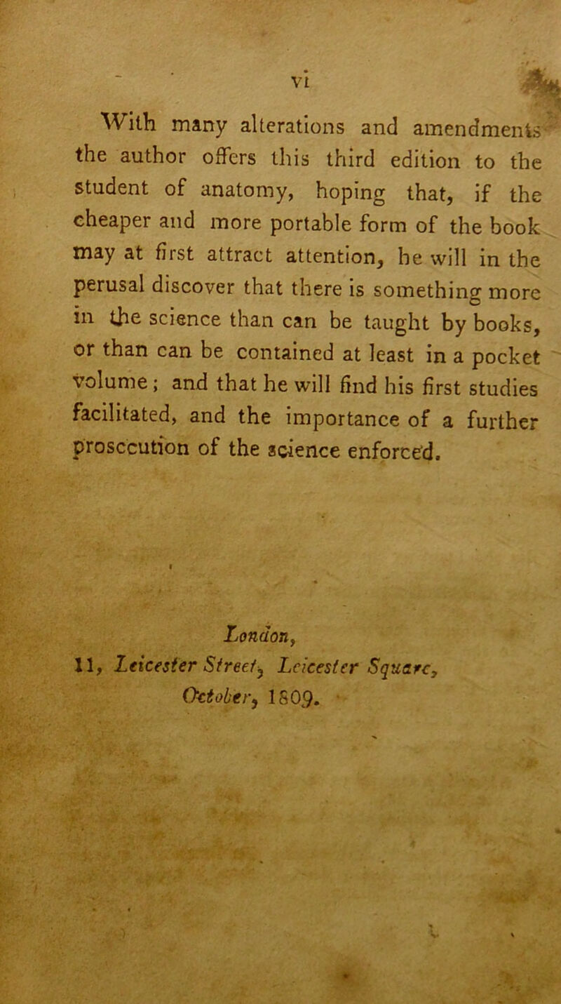 With many alterations and amendments- the author offers this third edition to the student of anatomy, hoping that, if the cheaper and more portable form of the book may at fiist attract attention, be will in the perusal discover that there is something more in the science than can be taught by books, or than can be contained at least in a pocket volume; and that he will find his first studies facilitated, and the importance of a further prosecution of the science enforced. London, 11, Leicester Street^ Leicester Square, October, 1809. *