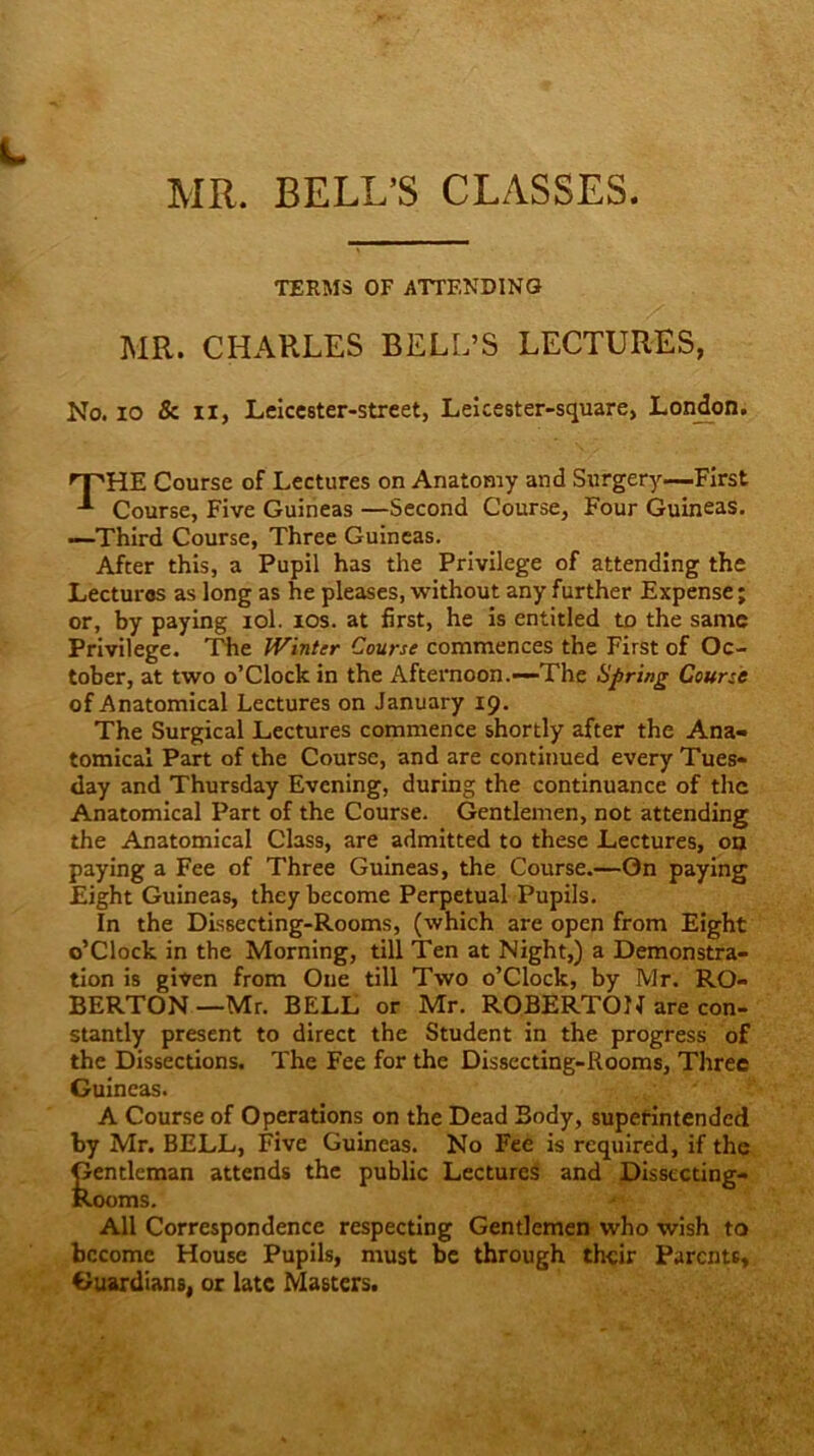 MR. BELL'S CLASSES. TERMS OF ATTENDING MR. CHARLES BELL’S LECTURES, No. io & ii, Leiccster-street, Leicester-square, London. rPHE Course of Lectures on Anatomy and Surgery—First -*■ Course, Five Guineas —Second Course, Four Guineas. —Third Course, Three Guineas. After this, a Pupil has the Privilege of attending the Lecturos as long as he pleases, without any further Expense; or, by paying iol. ios. at first, he is entitled to the same Privilege. The Winter Course commences the First of Oc- tober, at two o’clock in the Afternoon.—The Spring Course of Anatomical Lectures on January 19. The Surgical Lectures commence shortly after the Ana- tomical Part of the Course, and are continued every Tues- day and Thursday Evening, during the continuance of the Anatomical Part of the Course. Gentlemen, not attending the Anatomical Class, are admitted to these Lectures, on paying a Fee of Three Guineas, the Course.—On paying Eight Guineas, they become Perpetual Pupils. In the Dissecting-Rooms, (which are open from Eight o’clock in the Morning, till Ten at Night,) a Demonstra- tion is given from One till Two o’clock, by Mr. RO- BERTON—Mr. BELL or Mr. ROBERTON are con- stantly present to direct the Student in the progress of the Dissections. The Fee for the Dissecting-Rooms, Three Guineas. A Course of Operations on the Dead Body, superintended by Mr. BELL, Five Guineas. No Fee is required, if the Gentleman attends the public Lectures and Dissecting- Rooms. All Correspondence respecting Gentlemen who wish to become House Pupils, must be through their Parents, Guardians, or late Masters.