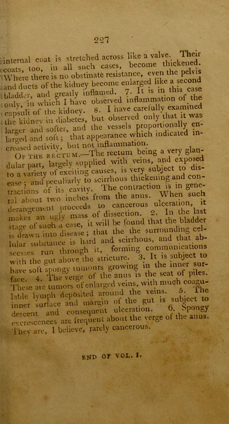2 <-21 internal coat is stretched across like a valve. Then coats too, in all such cases, become thickened. Where there is no obstinate resistance, even the pelvis ,and ducts of the kidney become enlargeddike a second 1,1.,,1,1 .r and greatly inflamed. 7- It is in this case only m Which I have observed inflammation of the - ’ .• c i i-i(inev 8 I have carefully examined but observed only that it l iner and softer, and the vessels proportionally en larged and soft; that appearance which indicated m- .ced activity, but not inflammation. Ot THU Va'cTUM.-fhe rectum being a very glan- dular put, largely supplied with tn a variety of exciting causes, is very subject to ease • and7peculiarly to scirrhous thickening and con“ tractions of its cavity The contraction is m gene r >1 about two inches from the anus. W hen such deran-ement proceeds to cancerous ulceration, it tlerangemem i rliccertion 2. In the last makes an us y m. s ■ |„und that the bladder &£& dSS r,ha. the. the surrounding ceU i I r vtiilictnnce is hard and scirrhous, and that ab ST through it. , forming c—ntcauona with the gut above the stricture. 3. It is object to have soft Spongy tumours growing .» the tuner sur- fue 4 The verge ol the anus is the scat ot plies. These ate tumors of enlarged veins, wtAmuchco^- [able lymph deposited around the veins. 5. Tie inner JL and margin of the gut » subteto der-cent and consequent ulceration. • ■- P o> excrescences are frequent about the verge of the anus. They are, 1 believe, rarely cancerous. eud oF VOL. I.