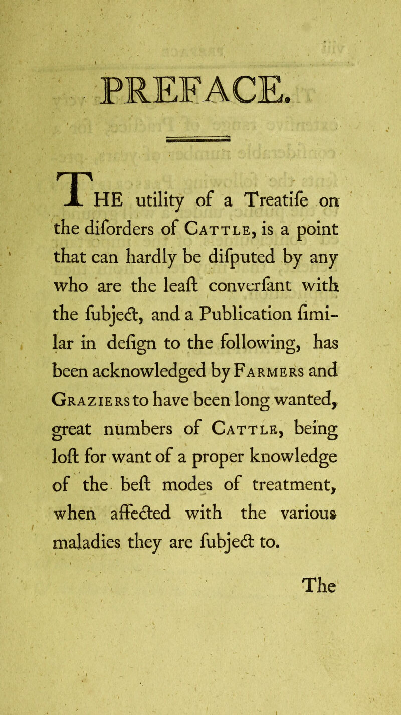 PREFACE. The utility of a Treatife on the diforders of Cattle, is a point that can hardly be difputed by any who are the leaft converfant with , I . ■» the fubjed, and a Publication fimi- lar in defign to the following, has been acknowledged by Farmers and GRAziERsto have been long wanted, great numbers of Cattle, being loft for want of a proper knowledge of the beft modes of treatment, when affected with the various maladies they are fubjed to. \ The 1