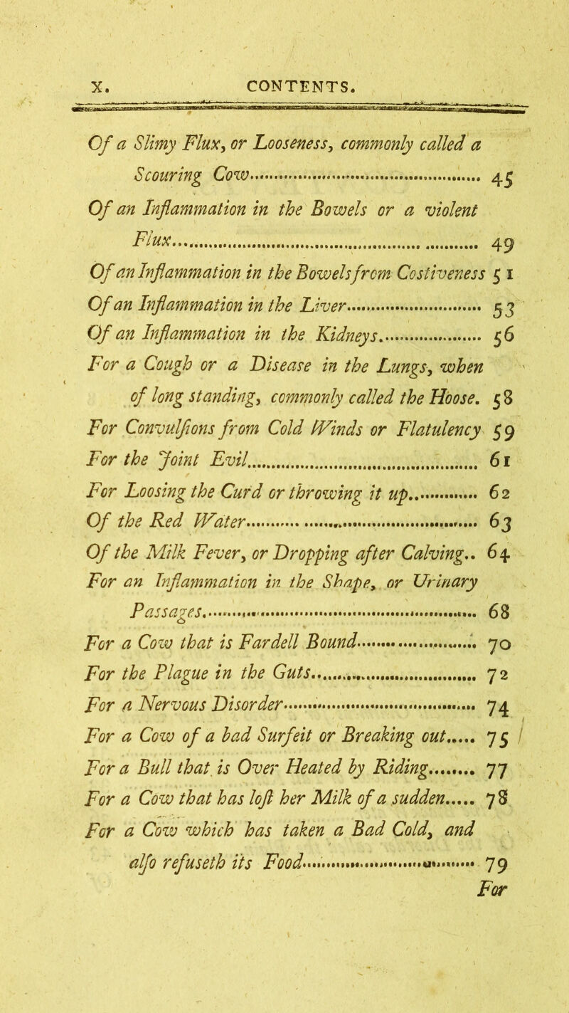 ■- - — -|- f>- *■. »v ... • ■■ - -y, . t Of a Slimy Flux, or Looseness, commonly called a Scouring Cow 45 Of an Inflammation in the Bowels or a violent Flux..,. 49 Of an Inflammation in the Bowels from Costiveness 5 1 Of an Inflammation in the Liver 5 3 Of an Inflammation in the Kidneys 56 For a Cough or a Disease in the Lungs, when of long standing, commonly called the Hoose. 58 For Convulfions from Cold (Vincis or Flatulency 59 For the Joint Evil. 61 For Loosing the Curd or throwing it up 6 2 Of the Red (Eater 63 Of the Milk Fever, or Dropping after Calving.. 64 For an Inflammation in the Shape, or Urinary Passages.— - 68 For a Cow that is Fardell Bound , .. 70 For the Plague in the Guts 72 For a Nervous Disorder . 74 For a Cow of a had Surfeit or Breaking out 7 5 / For a Bull that, is Over Heated by Riding........ 77 For a Cow that has loft her Milk of a sudden 78 For a Cow which has taken a Bad Cold> and alfo refuseth its Food........ ........ 79 For