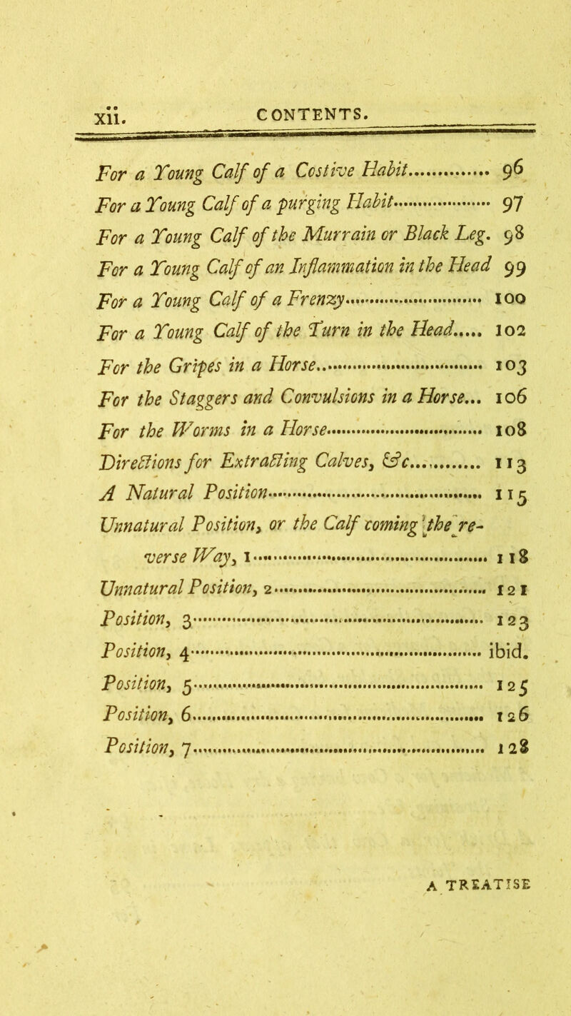 For ci Young Calf of ci Costive Habit 9^ For a Young Calf of a purging Habit 97 For a Young Calf of the Murrain or Black Leg. 98 For a Young Calf of an Inflammation in the Head 99 For a Young Calf of a Frenzy 100 For a Young Calf of the Yum in the Head..... 102 For the Gripes in a Horse • 103 For the Staggers and Convulsions in a Horse... 106 For the Worms in a Horse 108 Directions for Extracting Calves, 113 A Natural Position 115 Unnatural Position, or the Calf coming1 the re- verse Way, 118 Unnatural Position, 2 121 Position, 3 * 123 Position, 4 ibid. Position, 5 125 Position, 6 12 6 Position, 7 128 A TREATISE