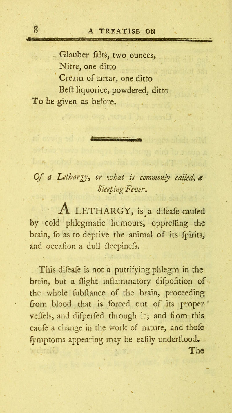 Glauber falts, two ounces. Nitre, one ditto Cream of tartar, one ditto Beft liquorice, powdered, ditto To be given as before. ✓ Of a Lethargy, or what is commonly called\ a Sleeping Fever. A. LETHARGY, is a difeafe caufed by cold phlegmatic humours, opprefling the brain, fo as to deprive the animal of its fpirits* and occafion a dull fleepinefs. This difeafe is not a putrifying phlegm in the brain, but a flight inflammatory difpofition of the whole fubflance of the brain, proceeding from blood that is forced out of its proper veffels, and difperfed through it; and from this caufe a change in the work of nature, and thofe fymptoms appearing may be eafily underftood. The